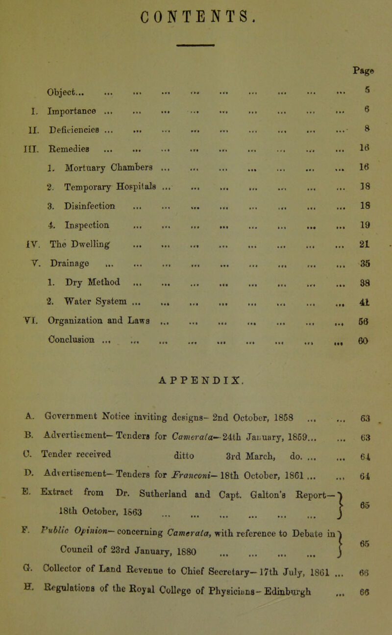 CONTENTS, *•« at* •Mt Object... I. Importance ... II. Defitiencies ... III. Remedies 1. Mortuary Chambers ... 2. Temporary Hospitals ... 3. Disinfection 4. Inspection lY. The Dwelling T. Drainage 1. Dry Method 2. Water System ... YI. Organization and Laws ... Conclusion ... «t» »«f (>« tat ••■ *«• ■ • • > I » • • 1 »•• Itrt ••'« «*• !■« a»i i<« •«« fa* taf ••• ■•■ »»t t»t ••• •«t ••■ itt t«» att a«« a»« aa* •«* •«« »r« avt Bt« «r« APPENDIX. A. Government Notice inviting designs- 2nd October, 1858 ... B. Advertieement-Tendera for Camera(a^24,ih JaLiiary, 1859... 0. Tender received ditto 3rd March, do. ... D. Advertisement-Tenders for Franconi^ ISth. October, 1861 ... B. Extract from Dr. Sutherland and Capt. Galton'a Report- 18th October, 1863 *'* «•* •■• F. Public Opinion- concerning Cameraia, with reference to Debate in Council of 23rd January, 1880 a Collector of Land Revenue to Chief Secretary-17th July, 1861 H. ReguIatioDfl of the Royal College of Physiciima- Edinburgh