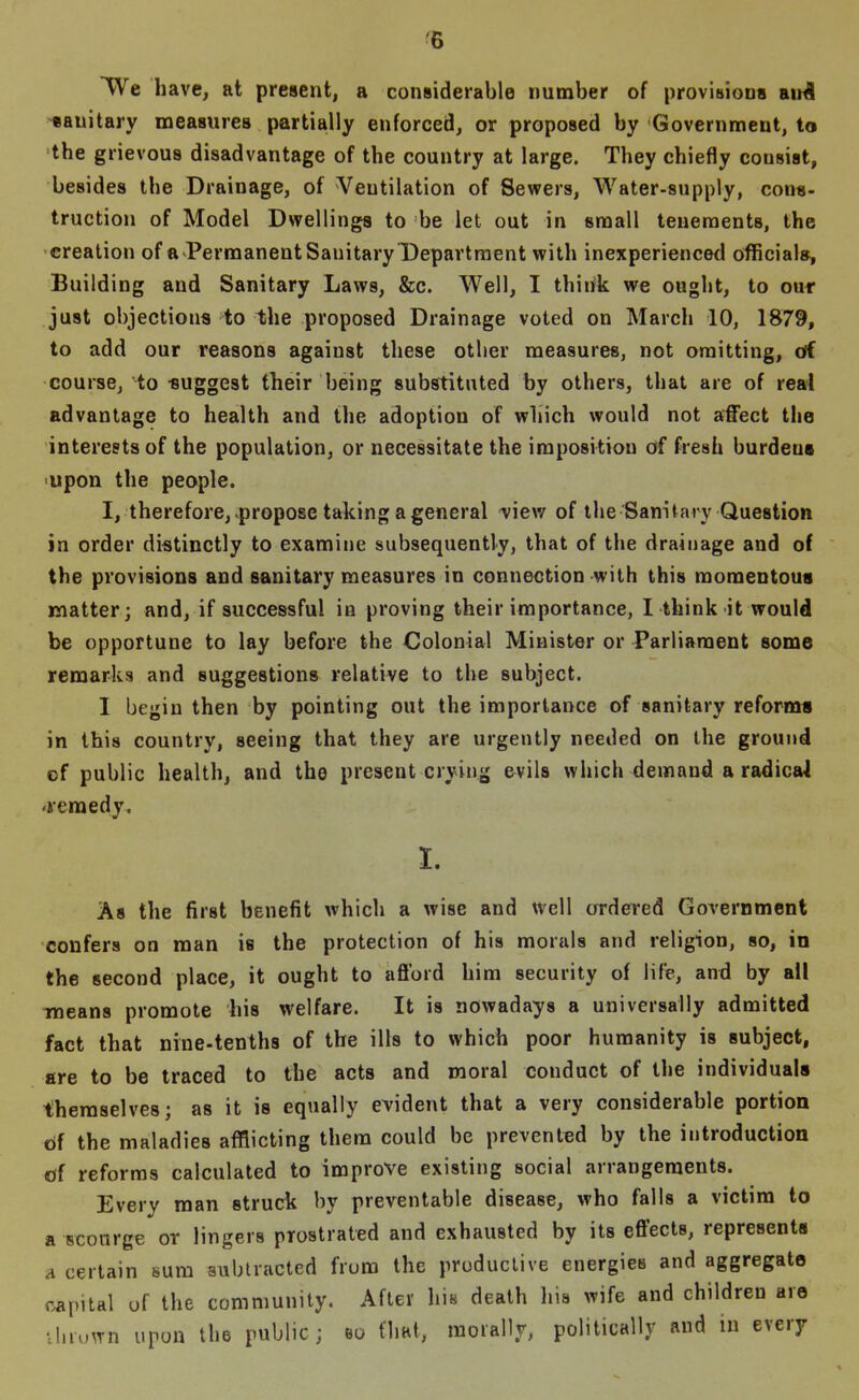 ^6 We have, at present, a considerable number of provisions aii^ -sanitary measures partially enforced, or proposed by Government, to the grievous disadvantage of the country at large. They chiefly consist, besides the Drainage, of Ventilation of Sewers, water-supply, cons- truction of Model Dwellings to be let out in small tenements, the •creation of a PerraanentSauitary Department with inexperienced officials. Building and Sanitary Laws, &c. Well, I think we ought, to our just objections to the proposed Drainage voted on March 10, 1879, to add our reasons against these other measures, not omitting, cff course, to suggest their being substituted by others, that are of real advantage to health and the adoption of which would not affect the interests of the population, or necessitate the imposition of fresh burdens 'Upon the people. I, therefore, .propose taking a general ^iew of the Sanifary Question in order distinctly to examine subsequently, that of the drainage and of the provisions and sanitary measures in connection with this momentous matter; and, if successful in proving their importance, I think it would be opportune to lay before the Colonial Minister or Parliament some remarks and suggestions relative to the subject. I begin then by pointing out the importance of sanitary reform* in this country, seeing that they are urgently needed on the ground of public health, and the present crying evils which demand a ra^ica4 'remedy. I. As the first benefit which a wise and well ordered Government confers on man is the protection of his morals and religion, so, in the second place, it ought to afford him security of life, and by all Tneans promote his welfare. It is nowadays a universally admitted fact that nine-tenths of the ills to which poor humanity is subject, are to be traced to the acts and moral conduct of the individuals themselves; as it is equally evident that a very considerable portion of the maladies afflicting them could be prevented by the introduction tjf reforms calculated to improve existing social arrangements. Every man struck by preventable disease, who falls a victim to a scourge or lingers prostrated and exhausted by its effects, represents A certain sum subtracted from the productive energies and aggregate capital of the community. After his death his wife and children are Ununn upon the public; so flial, morally, politically and in every