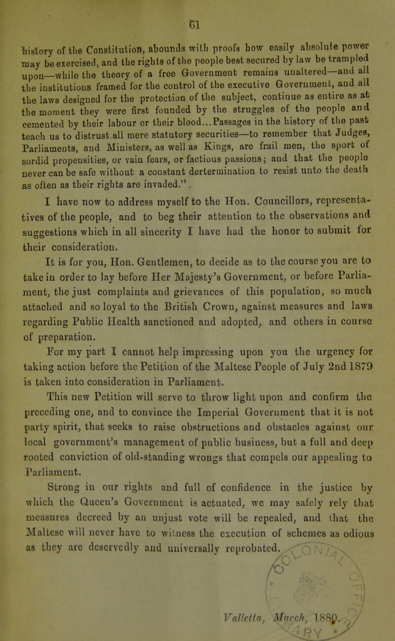 Vistory of the Conslitulion, abounds with proofs how easily ftbsolule power may be exercised, and the rights of the people best secured by law be trarapled upon—while the theory of a free Government remains unaltered—and all the institutions framed for the control of the executive Government, and all the laws designed for the protection of the subject, continue as entire as at the moment they were first founded by the struggles of the people and cemented by their labour or their blood...Passages in the history of the past teach us to distrust all mere statutory securities—to remember that Judges, Parliaments, and Ministers, as well as Kings, are frail men, the sport of sordid propensities, or vain fears, or factious passions; and that the people never can be safe without a constant dertermiuation to resist unto the death as often as their rights are invaded. . I liave now to address myself to the Hon. Councillors, representa- tives of the people, and to beg their attention to the observations and suggestions which in all sincerity I have had the honor to submit for their consideration. It is for you, Hon. Gentlemen, to decide as to the course you are to take in order to lay before Her Majesty's Government, or before Parlia- ment, the just complaints and grievances of this population, so much attached and so loyal to the British Crown, against measures and laws regarding Public Health sanctioned and adopted, and others in course of preparation. For my part I cannot help impressing upon you the urgency for taking action before the Petition of the Maltese People of July 2nd 1879 is taken into consideration in Parliament. This new Petition will serve to throw light upon and confirm the preceding one, and to convince the Imperial Government that it is not party spirit, that seeks to raise obstructions and obstacles against our local government's management of public business, but a full and deep rooted conviction of old-standing wrongs that compels our appealing to Parliament. Strong in our rights and full of confidence in the justice by which the Queen's Government is actuated, we may safely rely that measures decreed by an unjust vote will be repealed, and that the Maltese will never have to witness the execution of schemes as odious as they are deservedly and universally reprobated. Valklia, March, 188p.