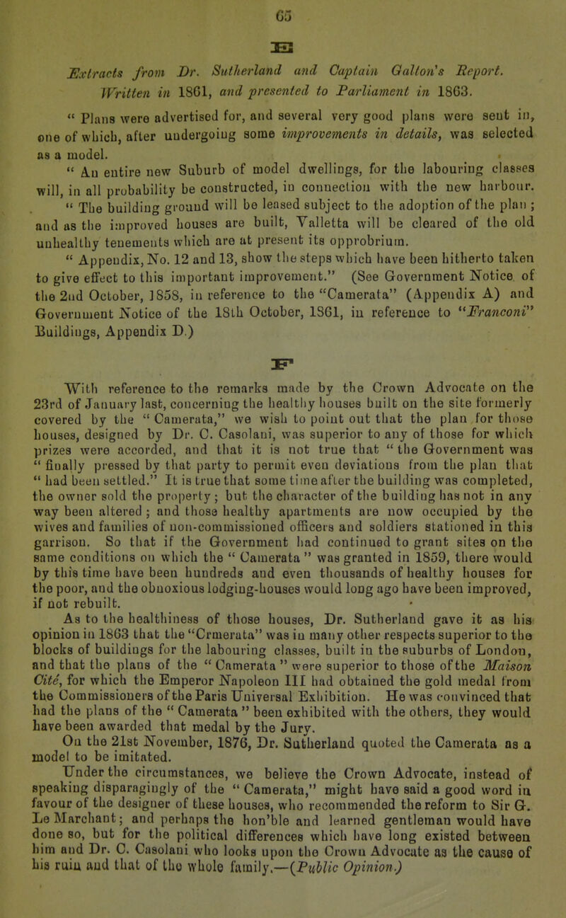 G5 Extracts from JDr. Sutherland and Captain Oalton's Beport. Written in 1861, a7id presented to JParliament in 18G3. Plans were advertised for, and several very good plans wore seut in, one of which, after undergoing some improvements in details, was selected as a model.  A.U entire new Suburb of model dwellings, for the labouring classes will, in all probability be constructed, in connection with the new harbonr. The building ground will be leased subject to the adoption of the plan ; and as the improved houses are built, Valletta will be cleared of the old unhealthy tenements which are at present its opprobrium.  Appendix, No. 12 and 13, show the steps which have been hitherto taken to give effect to this important improvement. (See Government Notice of the 2nd October, ]858, in reference to the Camerata (Appendix A) and Government Notice of the ISlh October, 1861, iu reference to *'FranconV* Buildings, Appendix D.) With reference to the remarks made by the Crown Advocate on the 23rd of January last, concerning the healthy houses built ou the site formerly covered by the  Camerata, we wish to point out that the plan for those houses, designed by Dr. C. Casolaui, was superior to any of those for which prizes were accorded, and that it is not true that  the Government was ** finally pressed by that party to permit even deviations from the plau that had been settled. It is true that some time after the building was completed, the owner sold the property ; but the character of the building has not in any way been altered ; and those healthy apartments are now occupied by the wives and families of non-commissioned officers and soldiers stationed in this garrison. So that if the Government liad continued to grant sites on the same conditions on which the  Uamerata  was granted in 1859, there would by this time have been hundreds and even thousands of healthy houses for the poor, and the obnoxious lodging-houses would long ago have been improved, if not rebuilt. As to the healthiness of those houses, Dr. Sutherland gave it as his opinion in 1863 that the Crmerata was in many other respects superior to the blocks of buildings for the labouring classes, built in the suburbs of London, and that the plans of the  Camerata  were superior to those of the Maison Cite, for which the Emperor Napoleon III had obtained the gold medal from the Commissioners of the Paris Universal Exhibition. He was convinced that had the plans of the  Camerata  been exhibited with the others, they would have been awarded that medal by the Jury. Ou the 21st November, 1876, Dr. Sutherland quoted the Camerata as a model to be imitated. Under the circumstances, we believe the Crown Advocate, instead of speaking disparagingly of the  Camerata, might have said a good word in favour of the designer of these houses, who recommended the reform to Sir G. LeMarchant; and perhaps the hon'ble and learned gentleman would have done so, but for the political differences which have long existed between him and Dr. C. Casolaui who looks upon the Crown Advocate as the causQ of Lis ruiu and that of tho whole family.—(Pm5//c Opinion.)