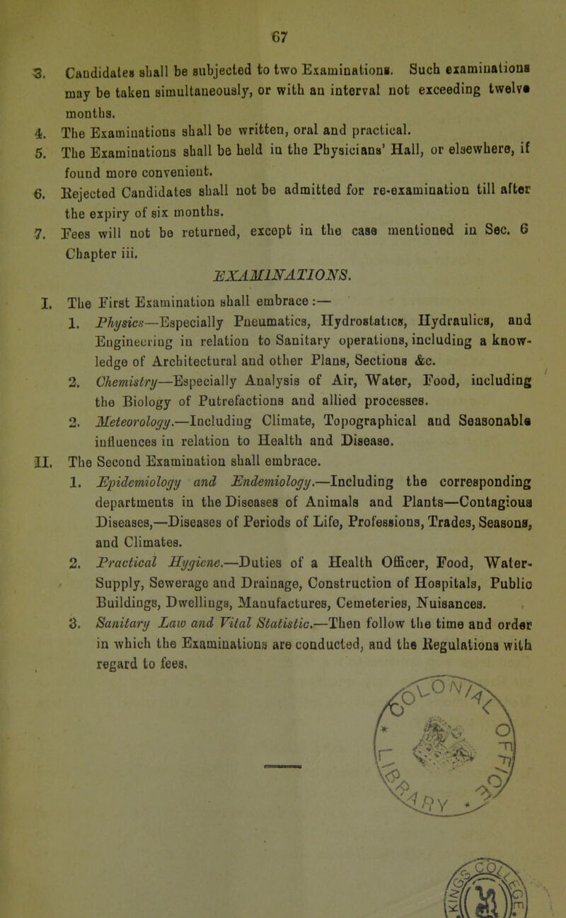 3. Caudidales sliall be subjected to two Examinationa. Such eiamiualiona may be taken Biinultaueously, or with au interval not exceeding twelvt months. 4. The Examinations shall be written, oral and practical. 5. The Examinations shall be held in the Physicians' Hall, or elsewhere, if found more convenient. 6. Eejected Candidates shall not be admitted for re-examination till after the expiry of six months. 7. Eeea will not be returned, except in the case mentioned in Sec. 6 Chapter iii. :examinations. I, The First Examination shall embrace:— 1. P%s«c6-—Especially Pneumatics, Ilydrostatictf, Hydraulics, and Eugineuriug in relation to Sanitary operations, including a know- ledge of Architectural and other Plans, Sections &c. 2. Chemistry—Especially Analysis of Air, Water, Food, including the Biology of Putrefactions and allied processes. 2. Meteorology.—Including Climate, Topographical and Seaaonabla influences in relation to Health and Disease, il. The Second Examination shall embrace. 1. JEpidemiology and Endemiology.—Including the corresponding departments in the Diseases of Animals and Plants—Contagioua Diseases,—Diseases of Periods of Life, Professions, Trades, Seasons, and Climates. 2. Fractical Hygiene,—Duties of a Health Officer, Food, Water- Supply, Sewerage and Drainage, Construction of Hospitals, Public Buildings, Dwelliuga, Manufactures, Cemeteries, Nuisances. 3. Sanitary Law and Vital Statistic.—Then follow the time and order in which the Examinations are conducted^ and the Kegulaiious with regard to fees.
