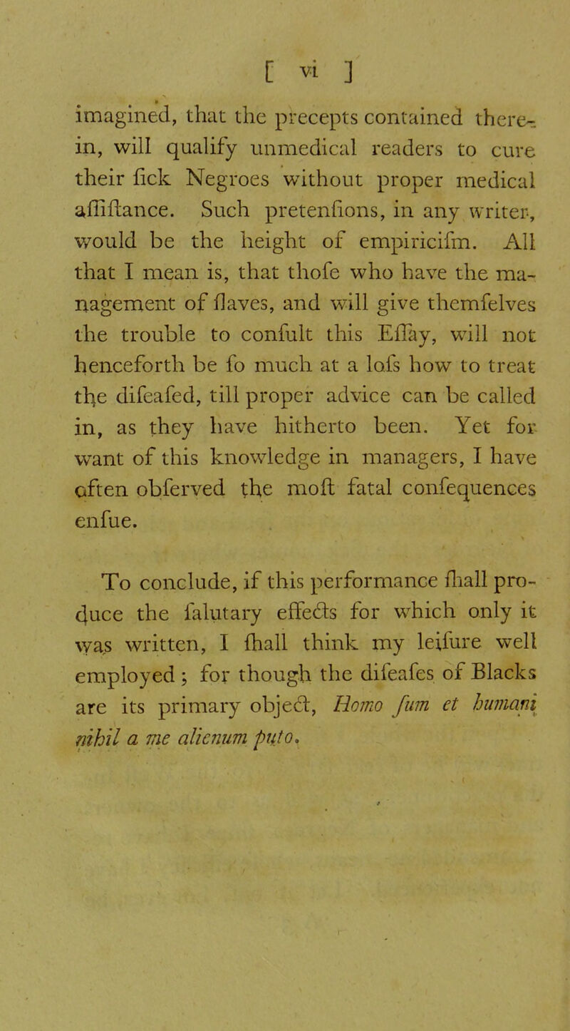 imagined, that the precepts contained there- in, will qualify unmedical readers to cure their fick Negroes without proper medical s^ffiftance. Such pretenfions, in any writer, would be the height of empiricifm. All that I mean is, that thofe who have the ma- nagement of flaves, and will give themfelves the trouble to confult this EfTay, will not henceforth be fo much at a lofs how to treat the difeafed, till proper advice can be called in, as they have hitherto been. Yet for- want of this knowledge in managers, I have often obferved the moil fatal confequences enfue. To conclude, if this performance fliall pro- duce the faliitary effeds for which only it vyas written, I fhall think my leifure well employed ; for though the difeafes of Blacks are its primary objed, Ho?no fum et humani nihil a me alicnum puto.