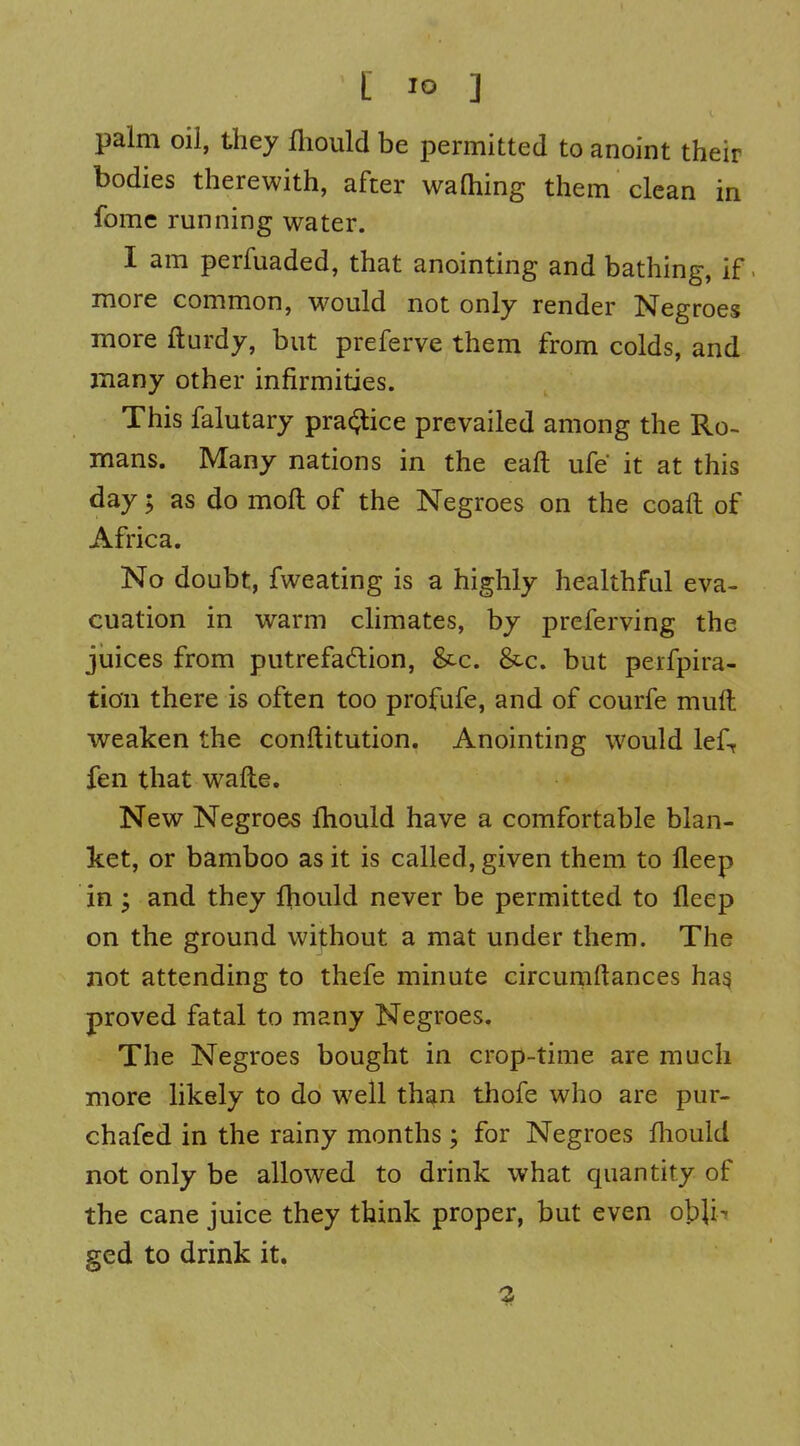 [ ] palm oil, they fliould be permitted to anoint their bodies therewith, after waQiing them clean in fomc running water. I am perfuaded, that anointing and bathing, if. more common, would not only render Negroes more fturdy, but preferve them from colds, and many other infirmities. This falutary pra($tice prevailed among the Ro- mans. Many nations in the eaft ufe it at this day 5 as do mofl: of the Negroes on the coaft of Africa. No doubt, fweating is a highly healthful eva- cuation in warm climates, by preferving the juices from putrefa6lion, &c. &c. but perfpira- tion there is often too profufe, and of courfe mull weaken the conftitution. Anointing would lef, fen that wafte. New Negroes fhould have a comfortable blan- ket, or bamboo as it is called, given them to fleep in; and they fhould never be permitted to fleep on the ground without a mat under them. The not attending to thefe minute circumftances ha^ proved fatal to many Negroes. The Negroes bought in crop-time are much more likely to do well than thofe who are pur- chafed in the rainy months; for Negroes fhould not only be allowed to drink what quantity of the cane juice they think proper, but even obji^ ged to drink it.