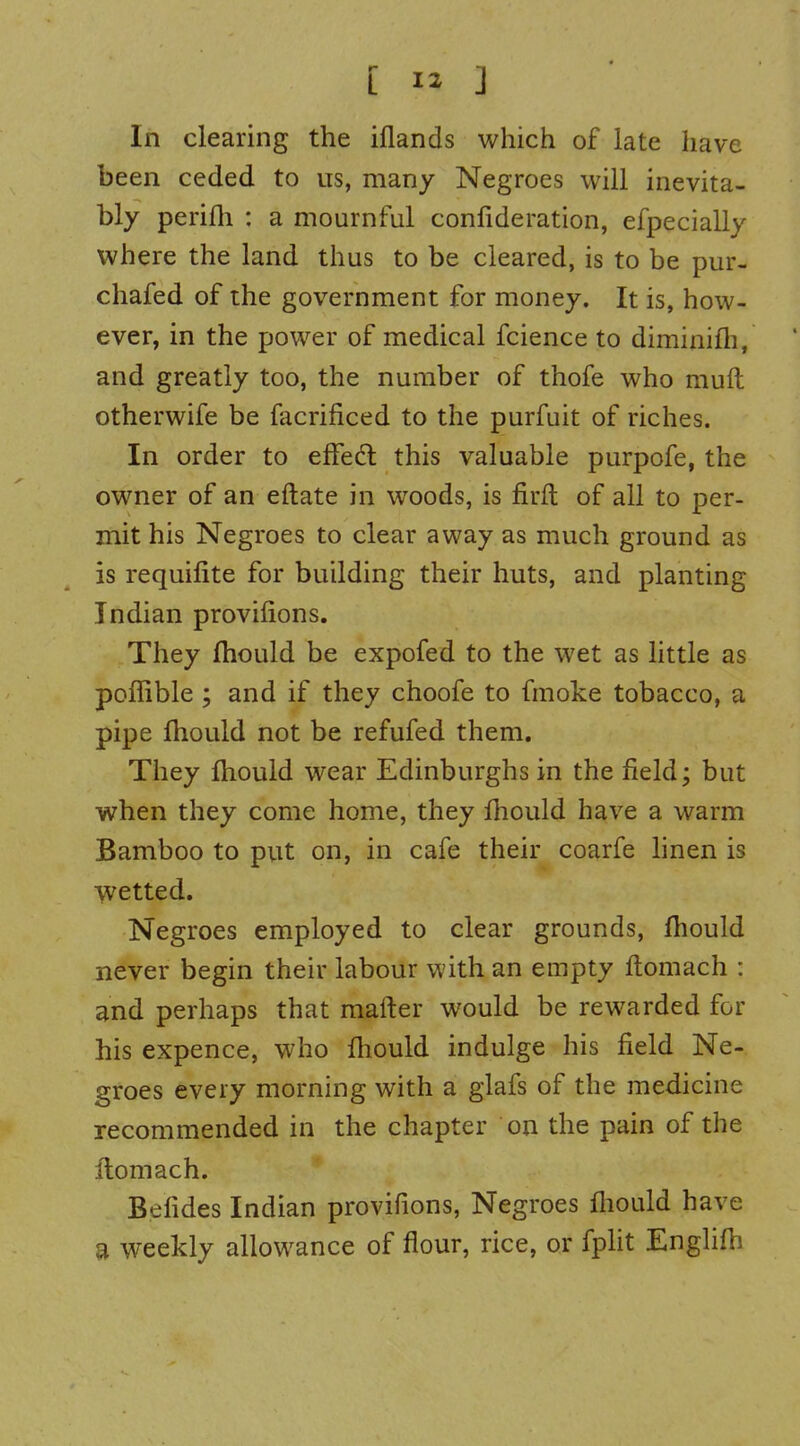 In clearing the iflands which of late have been ceded to us, many Negroes will inevita- bly perifli : a mournful confideration, efpecially where the land thus to be cleared, is to be pur- chafed of the government for money. It is, how- ever, in the power of medical fcience to diminifh, and greatly too, the number of thofe who muft otherwife be facrificed to the purfuit of riches. In order to efFedl this valuable purpofe, the owner of an eftate in woods, is firit of all to per- mit his Negroes to clear away as much ground as is requifite for building their huts, and planting Indian provifions. They fhould be expofed to the wet as little as poffible ; and if they choofe to fmoke tobacco, a pipe fhould not be refufed them. They fhould wear Edinburghs in the field; but when they come home, they fhould have a warm Bamboo to put on, in cafe their coarfe linen is wetted. Negroes employed to clear grounds, fhould never begin their labour with an empty flomach : and perhaps that mafter would be rewarded for his expence, who fhould indulge his field Ne- groes every morning with a glafs of the medicine recommended in the chapter on the pain of the flomach. Befides Indian provifions, Negroes fhould have a weekly allowance of flour, rice, or fpht Englifh