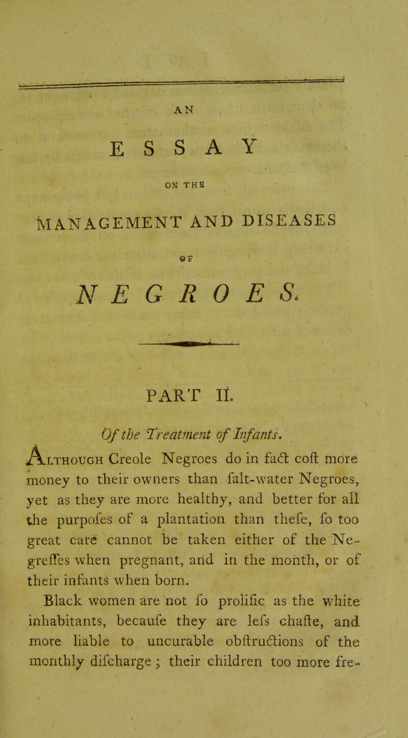 AN ESSAY ON THB IVIANAGEMENT AND DISEASES NEGROES. PART II. Of the Treatment of Infants. Although Creole Negroes do in fad: cofi: more money to their owners than falt-water Negroes, yet as they are more healthy, and better for all the purpofes of a plantation than thefe, fo too great care cannot be taken either of the Ne- greffes when pregnant, arid in the month, or of their infants when born. Black women are not fo prolific as the white inhabitants, becaufe they are lefs chafte, and more liable to uncurable obftrud:ions of the monthly difcharge j their children too more fre-