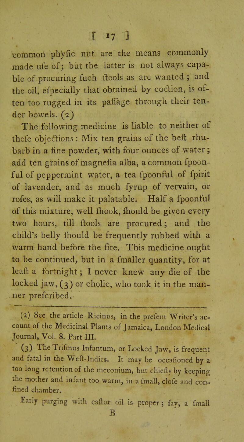 common phyfic nut are the means commonly made ufe of; but the latter is not always capa- ble of procuring fuch ftools as are wanted ; and the oil, efpecially that obtained by coclion, is of- ten too rugged in its paffage through their ten- der bowels. (2) The following medicine is liable to neither of thefe objeclions: Mix ten grains of the beft rhu- barb in a fine powder, with four ounces of water; add ten grains of magnefia alba, a common fpoon- ful of peppermint water, a tea fpbonful of fpirit of lavender, and as much fyrup of vervain, or rofes, as will make it palatable. Half a fpoonful of this mixture, well fhook, fhould be given every two hours, till ftools are procured; and the child's belly Ihould be frequently rubbed with a warm hand before the fire. This medicine ought to be continued, but in a fmaller quantity, for at leaft a fortnight; I never knew any die of the locked jaw, (3) or chohc, who took it in the man- ner prefcribed. (2) See the article Ricinus, in the prefent Writer's ac- count of the Medicinal Plants of Jamaica, London Medical Journal, Vol. 8. Part III. (3) The Trifmus Infantum, or Locked Jaw, is frequetit and fatal in the Weft-Indies. It may be occafioned by a too long retention of the meconium, but chiefly by keeping the mother and infant too warm, in a fmall, clofe and con- fined chamber. Early purging with caftor oil is proper; fay, a fmall B
