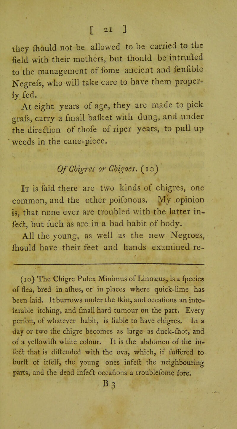 they fhould not be allowed to be carried to the field with their mothers, but fliould be intriifted to the management of fome ancient and fenfible Negrefs, who will take care to have them proper- ]y fed. At eight years of age, they are made to pick grafs, carry a fmall baflcet with dung, and under the diredtion of thofe of riper years, to pull up ' weeds in the cane-piece. Of Chigres or Chigoes. (i o) It is faid there are two kinds of chigres, one common, and the other poifonous. ^y opinion is, that none ever are troubled with the latter in- fedl, but fuch as are in a bad habit of body. All the young, as well as the new Negroes, fliould have their feet and hands examined re- (lo) The Chigre Pulex Minimus of Linnxus, is a fpecies of flea, bred in alhes, or in places where quick-lime has been laid. It burrows under the Ikin, and occafions an into- lerable itching, and fmall hard tumour on the part. Every perfon, of whatever habit, is liable to have chigres. In a day or two the chigre becomes as large as duck-fhot, and of a yellowifli white colour. It is the abdomen of the in- fe£l that is diftended with the ova, which, if fuffered to burft of itfelf, the young ones infeft the neighbouring parts, and the dead infe6t occafions a troublefome fore, B3