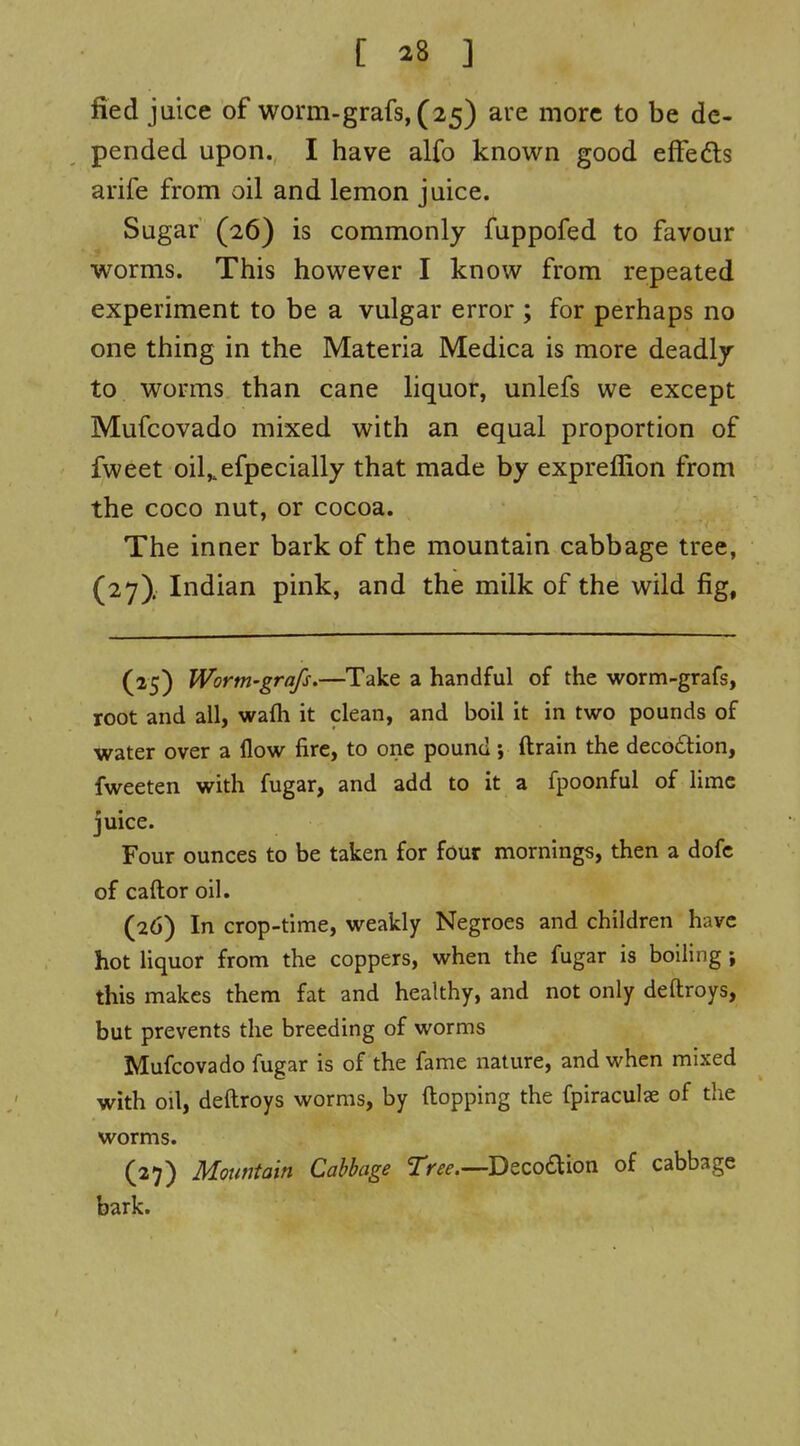 fied juice of worm-grafs, (25) are more to be de- pended upon. I have alfo known good efFedts arife from oil and lemon juice. Sugar (26) is commonly fuppofed to favour worms. This however I know from repeated experiment to be a vulgar error ; for perhaps no one thing in the Materia Medica is more deadly to worms than cane liquor, unlefs we except Mufcovado mixed with an equal proportion of fweet oil,,efpecially that made by expreffion from the coco nut, or cocoa. The inner bark of the mountain cabbage tree, (27). Indian pink, and the milk of the wild fig. (25) Worm-grafs,—Take a handful of the worm-grafs, root and all, wafh it clean, and boil it in two pounds of water over a flow fire, to one pound •, drain the decoftion, fweeten with fugar, and add to it a fpoonful of lime juice. Four ounces to be taken for four mornings, then a dofc of caftor oil. (26) In crop-time, weakly Negroes and children have hot liquor from the coppers, when the fugar is boiling ; this makes them fat and healthy, and not only deftroys, but prevents the breeding of worms Mufcovado fugar is of the fame nature, and when mixed with oil, deftroys worms, by flopping the fpiraculae of the worms. (27) Mountain Cabbage 2V^^.—Decoaion of cabbage bark.