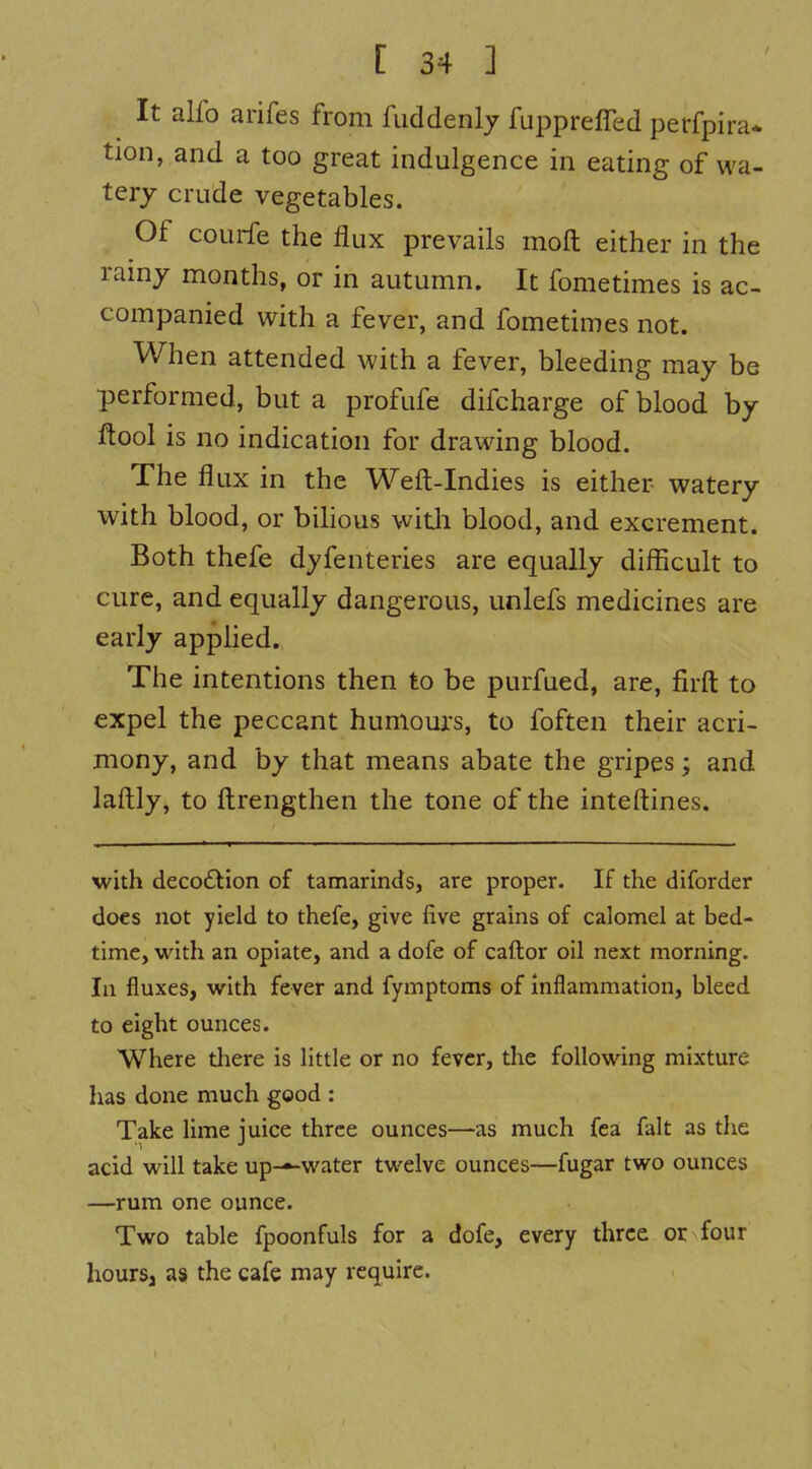 It alfo arifes from fuddenly fupprelTed perfpira* tion, and a too great indulgence in eating of wa- tery crude vegetables. Of courfe the flux prevails moft either in the rainy months, or in autumn. It fometimes is ac- companied with a fever, and fometimes not. When attended with a fever, bleeding may be performed, but a profufe difcharge of blood by flool is no indication for drawing blood. The flux in the Weft-Indies is either watery with blood, or bihous witli blood, and excrement. Both thefe dyfenteries are equally difficult to cure, and equally dangerous, unlefs medicines are early apphed. The intentions then to be purfued, are, firft to expel the peccant humours, to foften their acri- mony, and by that means abate the gripes; and laftly, to ftrengthen the tone of the inteftines. with deco6lion of tamarinds, are proper. If the diforder does not yield to thefe, give five grains of calomel at bed- time, with an opiate, and a dofe of caftor oil next morning. In fluxes, with fever and fymptoms of inflammation, bleed to eight ounces. Where there is little or no fever, the following mixture has done much good : Take lime iuice three ounces—as much fea fait as the acid will take up-»-water twelve ounces—fugar two ounces —rum one ounce. Two table fpoonfuls for a dofe, every three or four hours, as the cafe may require.