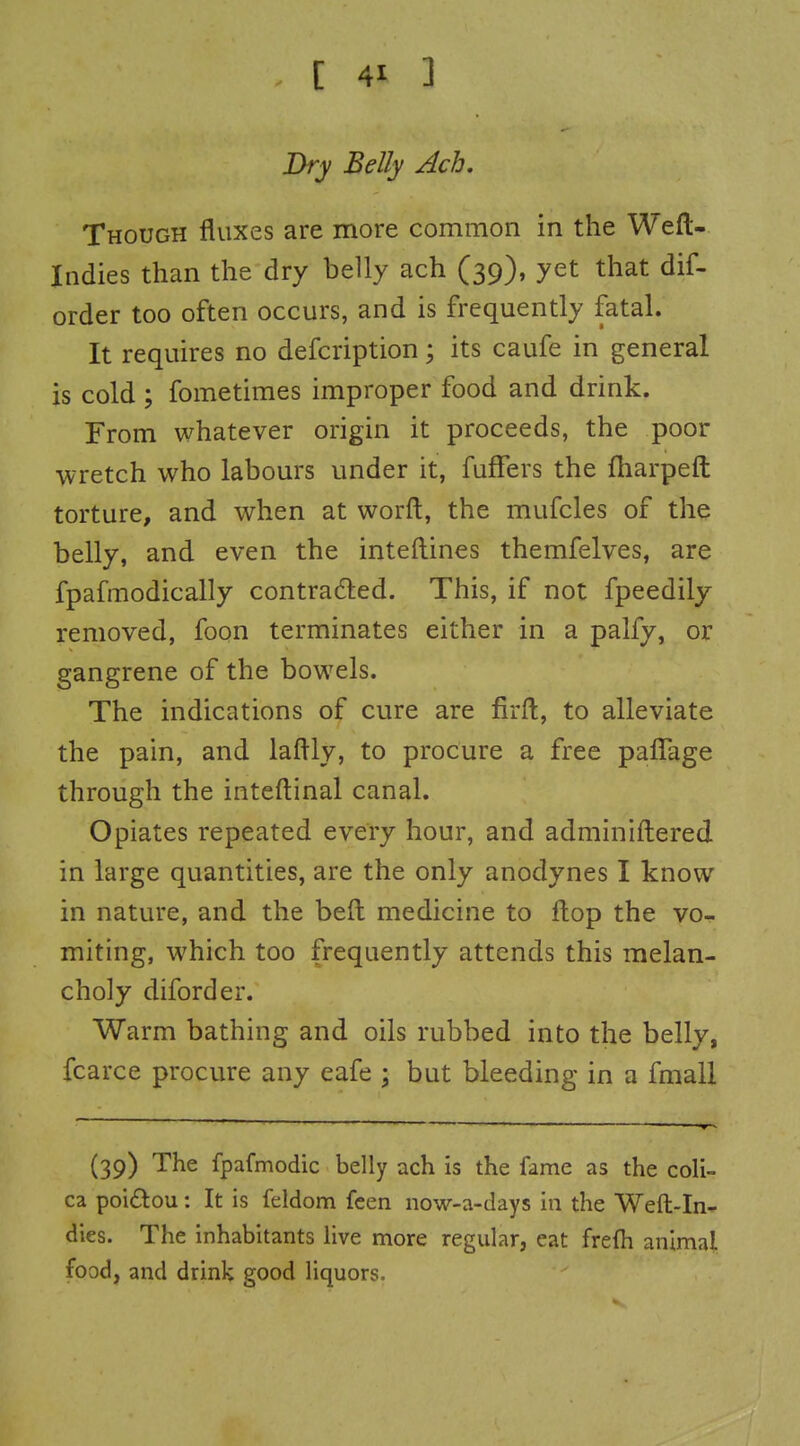 Dry Belly Ach. Though fluxes are more common in the Weft- Indies than the dry belly ach (39), yet that dif- order too often occurs, and is frequently fatal. It requires no defcription; its caufe in general is cold; fometiraes improper food and drink. From whatever origin it proceeds, the poor wretch who labours under it, fuffers the fharpeft torture, and when at worft, the mufcles of the belly, and even the inteftines themfelves, are fpafmodically contradled. This, if not fpeedily removed, foon terminates either in a palfy, or gangrene of the bowels. The indications of cure are firft, to alleviate the pain, and laflly, to procure a free paflage through the inteftinal canal. Opiates repeated every hour, and adminiftered in large quantities, are the only anodynes I know in nature, and the beft medicine to flop the vo- miting, which too frequently attends this melan- choly diforder. Warm bathing and oils rubbed into the belly, fcarce procure any eafe ; but bleeding in a fmall (39) The fpafmodic belly ach is the fame as the coli- ca poiftou: It is feldom fcen now-a-days in the Weft-In- dies. The inhabitants live more regular, eat frefli animal food, and drink good liquors.