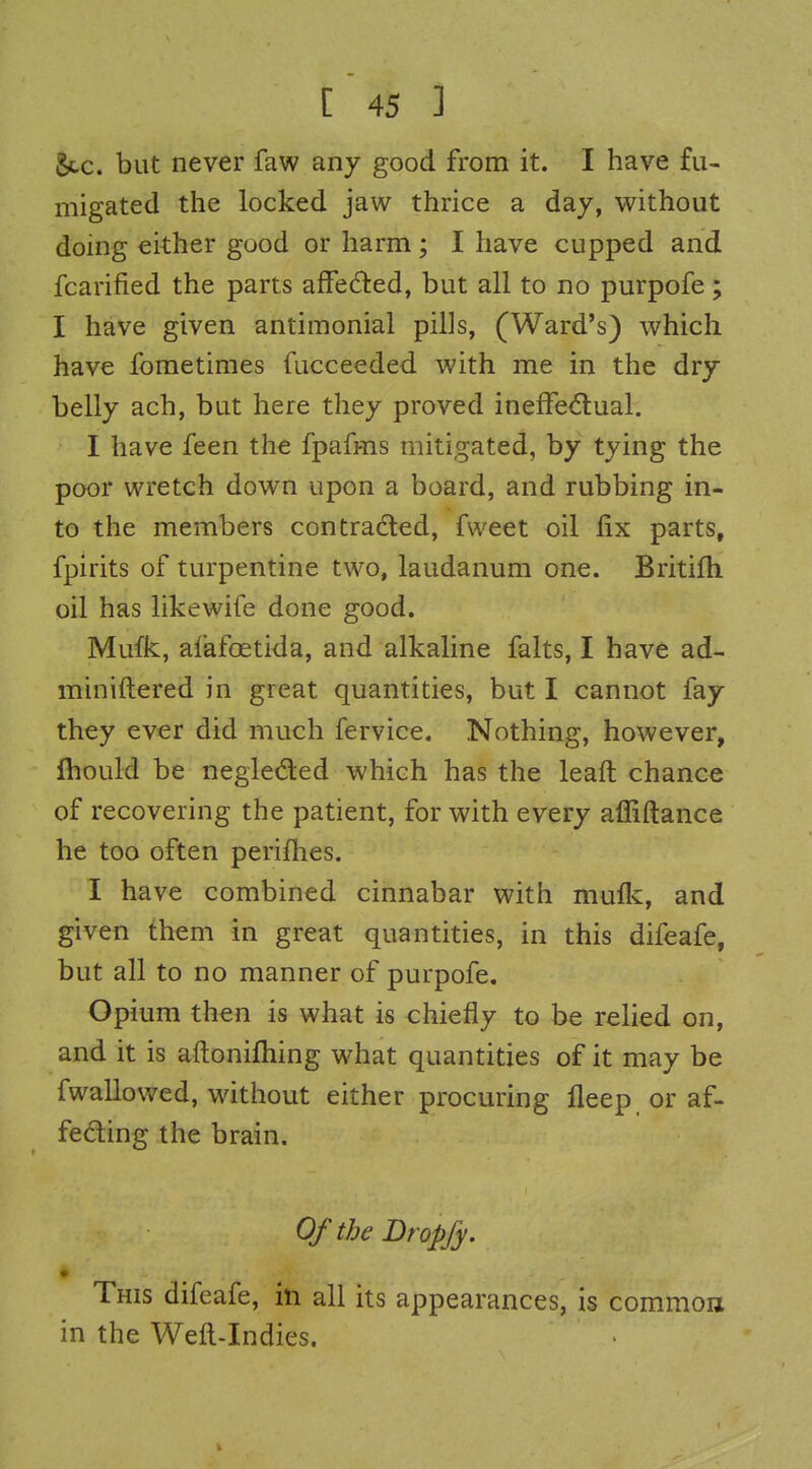 Sec. but never faw any good from it. I have fu- migated the locked jaw thrice a day, v^^ithout doing either good or harm; I have cupped and fcarified the parts affected, but all to no purpofe; I have given antimonial pills, (Ward's) which have fometimes fucceeded with me in the dry belly ach, but here they proved inefFe<flual. I have feen the fpafms mitigated, by tying the poor wretch down upon a board, and rubbing in- to the members contradted, fweet oil fix parts, fpirits of turpentine two, laudanum one. Britifh oil has likewife done good. Mufk, afafoetida, and alkaline falts, I have ad- miniftered in great quantities, but I cannot fay they ever did much fervice. Nothing, however, fhould be negleded which has the leaft chance of recovering the patient, for with every affiftance he too often periflies. I have combined cinnabar with mulk, and given them in great quantities, in this difeafe, but all to no manner of purpofe. Opium then is what is chiefly to be relied on, and it is aftoniftiing what quantities of it may be fwallowed, without either procuring fleep or af- feding the brain. OftbeDropfy. Tms difeafe, in all its appearances, is common in the Weft-Indies.