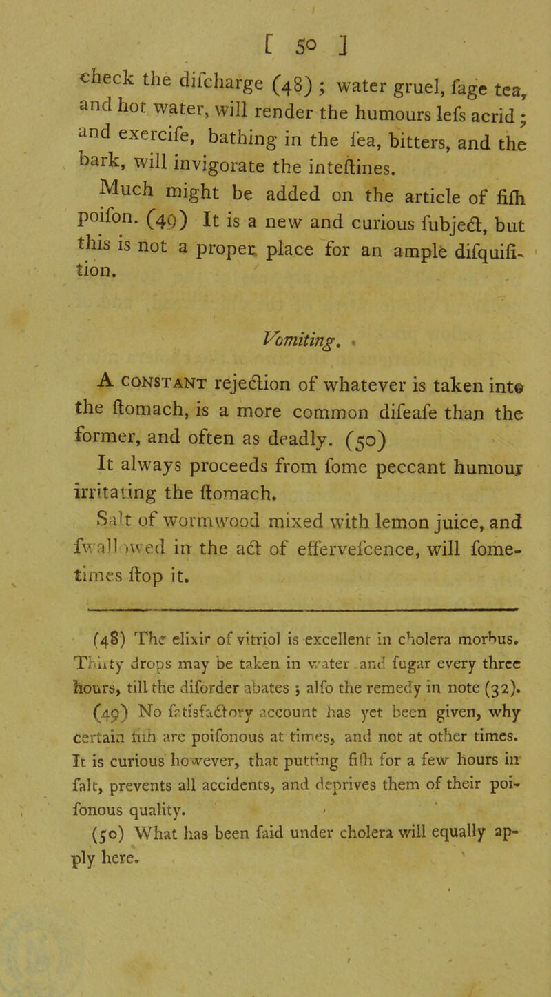 check the difcharge (48) ; water gruel, fage tea, and hot water, will render the humours lefs acrid; and exercife, bathing in the fea, bitters, and the bark, will invigorate the inteftines. Much might be added on the article of fifli poifon. (40) It is a new and curious fubjed, but this IS not a proper: place for an ample difquifi- tion. Vomiting. • A CONSTANT rejection of whatever is taken int© the ftomach, is a more common difeafe than the former, and often as deadly. (50) It always proceeds from fome peccant humour irritating the ftomach. Salt of wormwood mixed with lemon juice, and fwall nved in the ad of eftervefcence, will fome- times ftop it. (48) The elixir of vitriol is excellent in cholera morbus. Thiity drops may be taken in vv-iter and fugar every three hours, till the diforder abates ; alfo the remedy in note (32). (49) No frtisfadory i^ccount has yet been given, why Certain hih arc poifonous at times, and not at other times. It is curious however, that putting fifh for a few hours in fait, prevents all accidents, and deprives them of their poi- fonous quality. (50) What has been faid under cholera will equally ap- ply here.