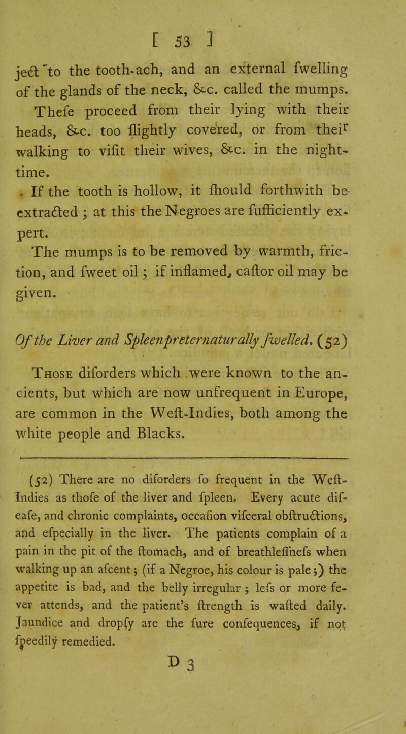 jed'to the tooth-ach, and an external fwelling of the glands of the neck, 8tc. called the mumps. Thefe proceed from their lying with their heads, &-c. too flightly covered, or from thei^^ walking to vilit their wives, 8cc. in the night- time. . If the tooth is hollow, it Ihould forthwith be- cxtradled ; at this the Negroes are fufficiently ex- pert. The mumps is to be removed by warmth, fric- tion, and fweet oil; if inflamed, caftor oil may be given. Of the Liver and Spleenpreternaturally fwelled, (52) Those diforders which were known to the an- cients, but which are now unfrequent in Europe, are common in the Weft-Indies, both among the white people and Blacks. (52) There are no diforders fo frequent in the Weft- Indies as thofe of the liver and fpleen. Every acute dif- eafe, and chronic complaints, occafion vifceral obftruflions, and efpecially in the liver. The patients complain of a pain in the pit of the ftomach, and of breathleflnefs when walking up an afcent j (if a Negroe, his colour is pale;) the appetite is bad, and the belly irregular j lefs or more fe- ver attends, and the patient's ftrength is wafted daily. Jaundice and dropfy are the fure confequences, if not fpeedily remedied. B3