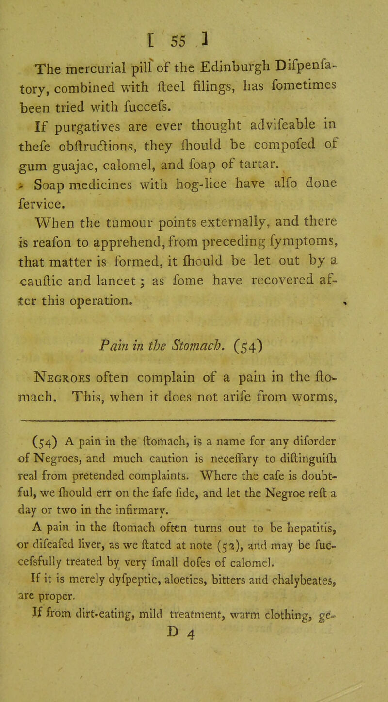 The mercurial pilf of the Edinburgh Difpenfa- tory, combined with fteel filings, has fometimes been tried with fuccefs. If purgatives are ever thought advifeable in thefe obftrudions, they fiiould be compofed of gum guajac, calomel, and foap of tartar, i Soap medicines with hog-lice have alfo done fervice. When the tumour points externally, and there is reafon to apprehend, from preceding fymptoms, that matter is formed, it fliould be let out by a cauftic and lancet; as fome have recovered af- ter this operation. Pai?i in the Stomach. (54) Negroes often complain of a pain in the fto- mach. This, when it does not arife from worms, (54) A pain in the ftomach, is a name for any diforder of Negroes, and much caution is neceflary to diftinguiflj real from pretended complaints. Where the cafe is doubt- ful, we fliould err on the fafe fide, and let the Negroe reft a day or two in the infirmary. A pain in the ftomach often turns out to be hepatitis, or dlfeafed liver, as we ftated at note (5'i), and may be fuc- cefsfully treated by very fmall dofes of calomel. If it is merely dyfpeptic, aloetics, bitters and chalybeates, are proper. If from dirt-eating, mild treatment, warm clothing, ge- D 4