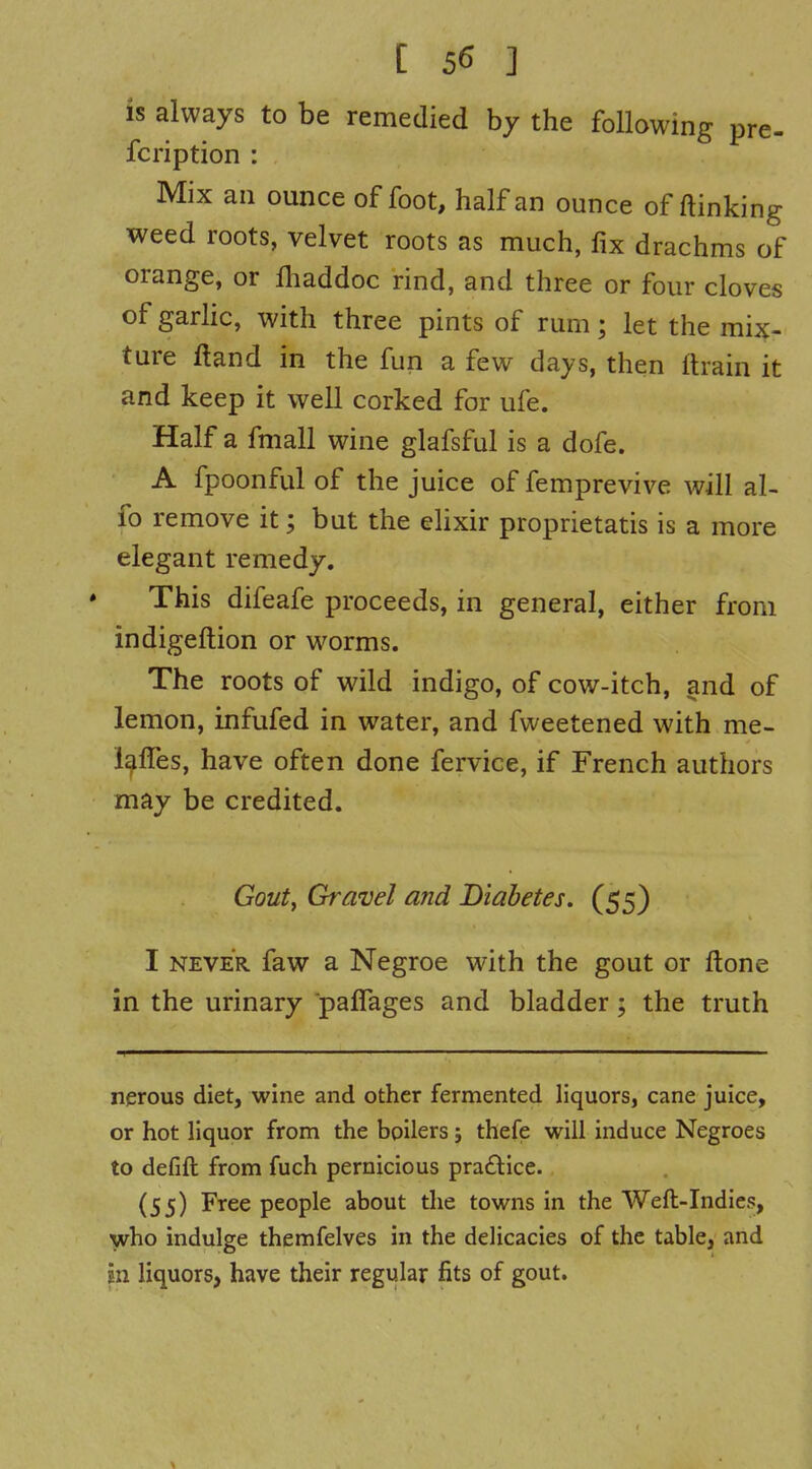 [ 5^ ] is always to be remedied by the following pre- fcription : Mix an ounce of foot, half an ounce of ftinking weed roots, velvet roots as much, fix drachms of orange, or lhaddoc rind, and three or four cloves of garhc, with three pints of rum; let the mix- ture ftand in the fun a few days, then ftrain it and keep it well corked for ufe. Half a fmall wine glafsful is a dofe. A fpoonful of the juice of femprevive will al- fo remove it; but the elixir proprietatis is a more elegant remedy. This difeafe proceeds, in general, either from indigeftion or worms. The roots of wild indigo, of cow-itch, and of lemon, infufed in water, and fweetened with me- l^fles, have often done fervice, if French authors may be credited. Goutf Gravel and Diabetes. (55) I NEVER faw a Negroe wath the gout or ftone in the urinary palTages and bladder; the truth nerous diet, wine and other fermented liquors, cane juice, or hot liquor from the boilers; thefe will induce Negroes to defifl; from fuch pernicious pra£lice. (55) Free people about the towns in the Weft-Indies, who indulge themfelves in the delicacies of the table, and in liquors, have their regular fits of gout.