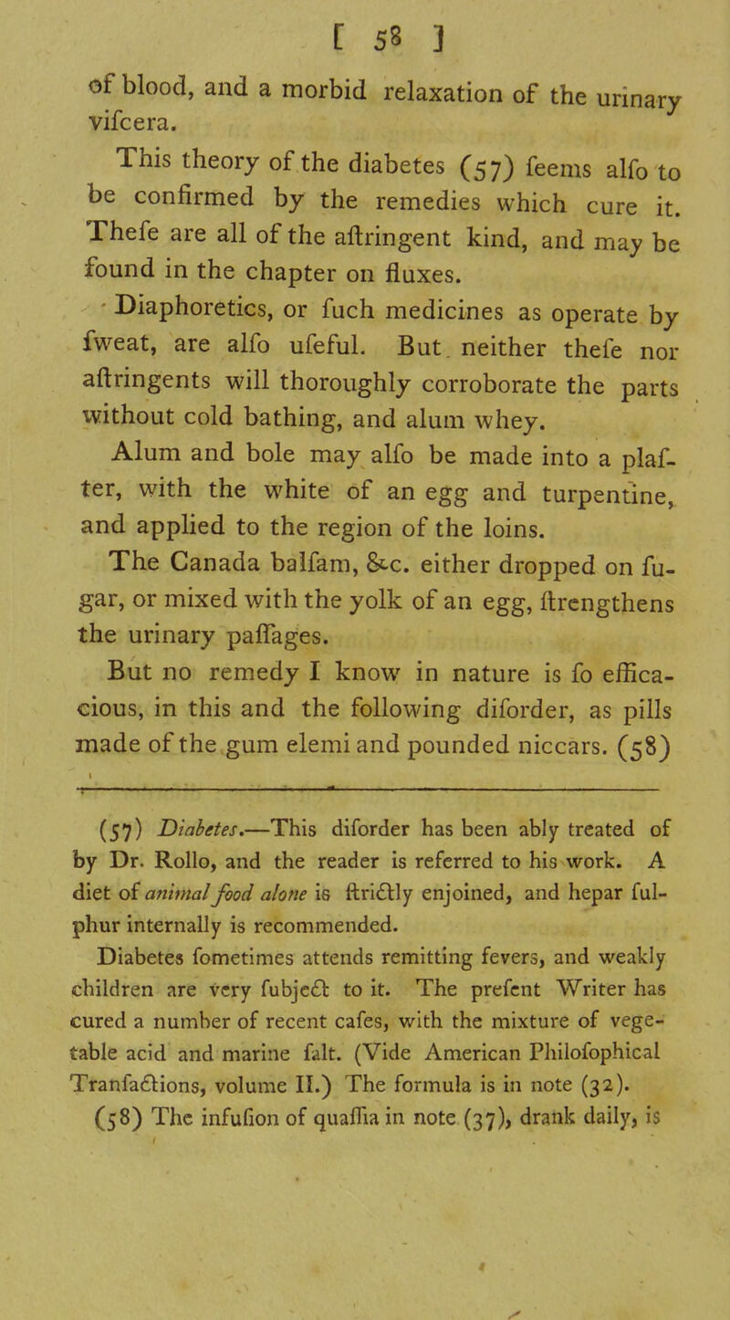 of blood, and a morbid relaxation of the urinary vifcera. This theory of the diabetes (57) feems alfo to be confirmed by the remedies which cure it. Thefe are all of the aftringent kind, and may be found in the chapter on fluxes. - Diaphoretics, or fuch medicines as operate by fweat, are alfo ufeful. But. neither thefe nor aftringents will thoroughly corroborate the parts without cold bathing, and alum whey. Alum and bole may alfo be made into a plaf- ter, with the white of an egg and turpentine, and applied to the region of the loins. The Canada baifam, &c. either dropped on fu- gar, or mixed with the yolk of an egg, ftrcngthens the urinary palTages. But no remedy I know in nature is fo effica- cious, in this and the follov\ang diforder, as pills made of the gum elemi and pounded niccars. (58) (57) Diabetes.—This diforder has been ably treated of by Dr. Rollo, and the reader is referred to his work. A diet of animal food alone is ftri£lly enjoined, and hepar ful- phur internally is recommended. Diabetes fometimes attends remitting fevers, and weakly children are very fubjcft to it. The prefcnt Writer has cured a number of recent cafes, with the mixture of vege- table acid and marine fait. (Vide American Philofophical TranfatSlions, volume II.) The formula is in note (32). (58) The infufion of quaflia in note (37), drank daily, is