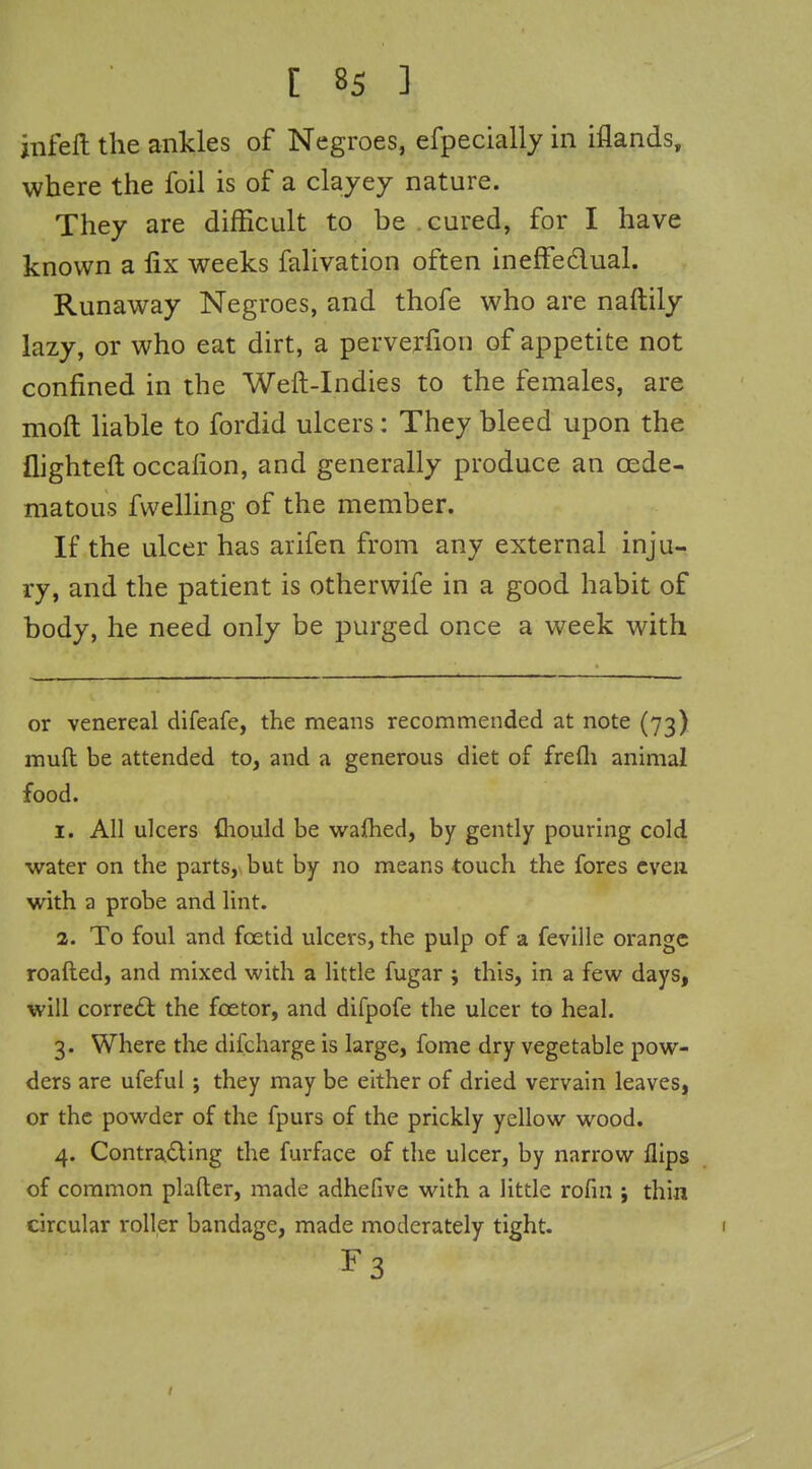 hifeft the ankles of Negroes, efpecially in iflands, where the foil is of a clayey nature. They are difficult to be cured, for I have known a fix weeks falivation often ineffedual. Runaway Negroes, and thofe who are naftily lazy, or who eat dirt, a perverfion of appetite not confined in the Weft-Indies to the females, are moft liable to fordid ulcers: They bleed upon the flighteft occafion, and generally produce an cede- matous fwelling of the member. If the ulcer has arifen from any external inju- ry, and the patient is otherwife in a good habit of body, he need only be purged once a week with or venereal difeafe, the means recommended at note (73) muft be attended to, and a generous diet of frefli animal food. 1. All ulcers (hould be wafhed, by gently pouring cold water on the parts,\ but by no means touch the fores even with a probe and lint. 2. To foul and foetid ulcers, the pulp of a feville orange roafted, and mixed with a little fugar j this, in a few days, will correal the foetor, and difpofe the ulcer to heal. 3. Where tlie difcharge is large, fome dry vegetable pow- ders are ufeful ; they may be either of dried vervain leaves, or the powder of the fpurs of the prickly yellow wood. 4. Contrading the furface of the ulcer, by narrow flips of common plafter, made adhefive with a little rofui ; thin circular roller bandage, made moderately tight. F3