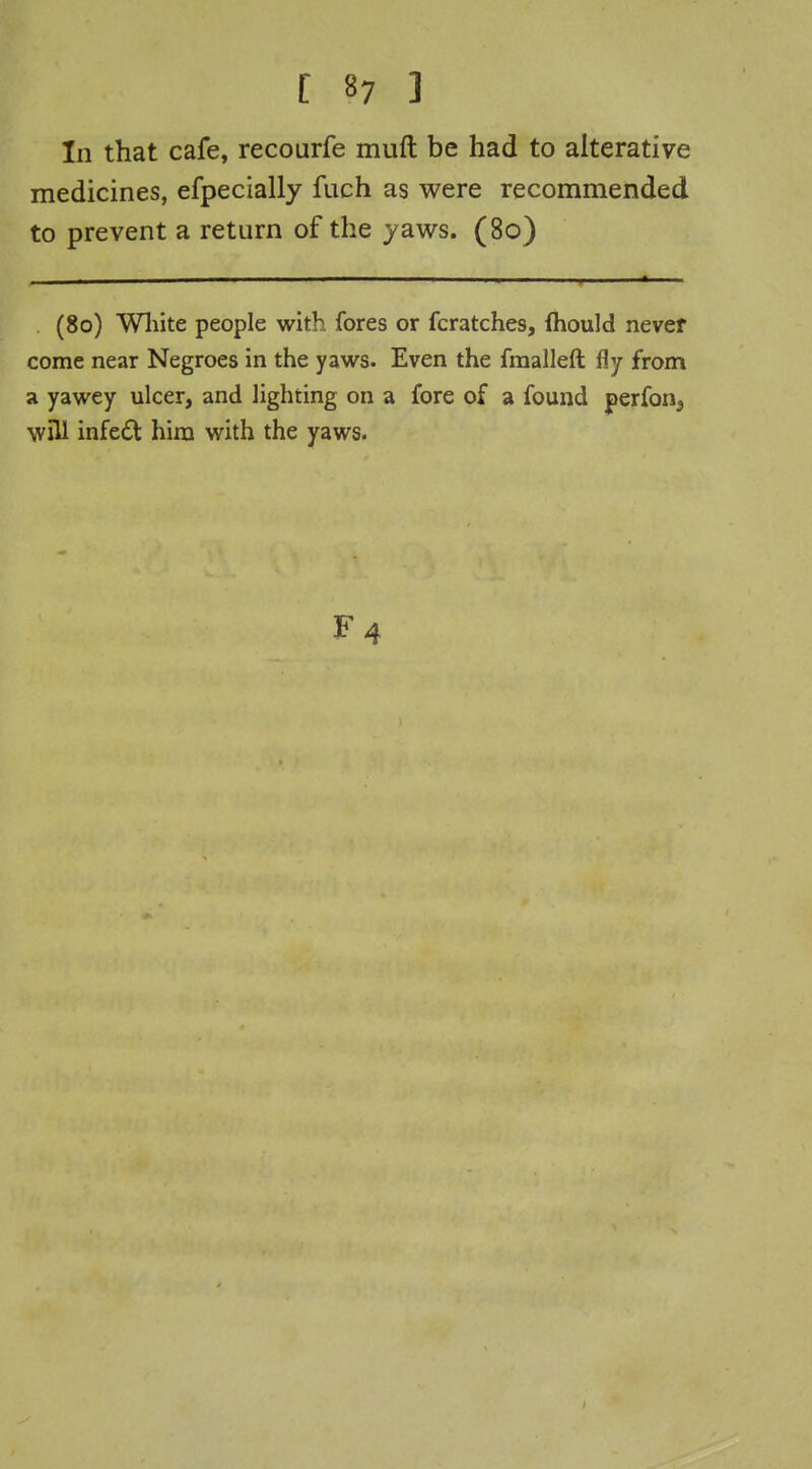 In that cafe, recourfe muft be had to alterative medicines, efpecially fuch as were recommended to prevent a return of the yaws. (80) (80) Wliite people with fores or fcratches, fhould never come near Negroes in the yaws. Even the fmalleft fly from a yawey ulcer, and lighting on a fore of a found perfon^ will infedt him with the yaws.