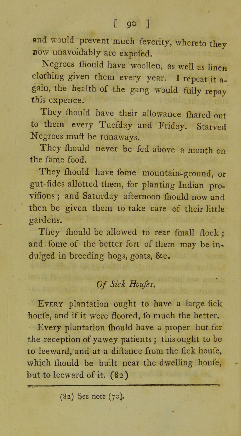 r go ] and would prevent much feverity, whereto they now unavoidably are expofed. Negroes Jfhould have woollen, as well as hnen clothing given them every year. I repeat it a- gain, the health of the gang Would fully repay this expence. They fhould have their allowance lhared out to them every Tuefday and Friday. Starved Negroes muft be runaways^ They fhould never be fed above a month on the fame food. They Ihould have fome mountain-ground, or gut-fides allotted them, for planting Indian pro- vifions; and Saturday afternoon fliould now and then be given them to take care of their little gardens. They fliould be allowed to rear fmall flock; and fome of the better fort of them may be in-* dulged in breeding hogs, goats, &c. Of Sick Houfes, Every plantation ought to have a large lick houfe, and if it were floored, fo much the better. Every plantation fhould have a proper hut for the reception of yawey patients ; this ought to be to leeward, and at a diftance from the fick houfe, which fhould be built near the dwelling houfe, but to leeward of it. (82) (82) Sec note (70J.