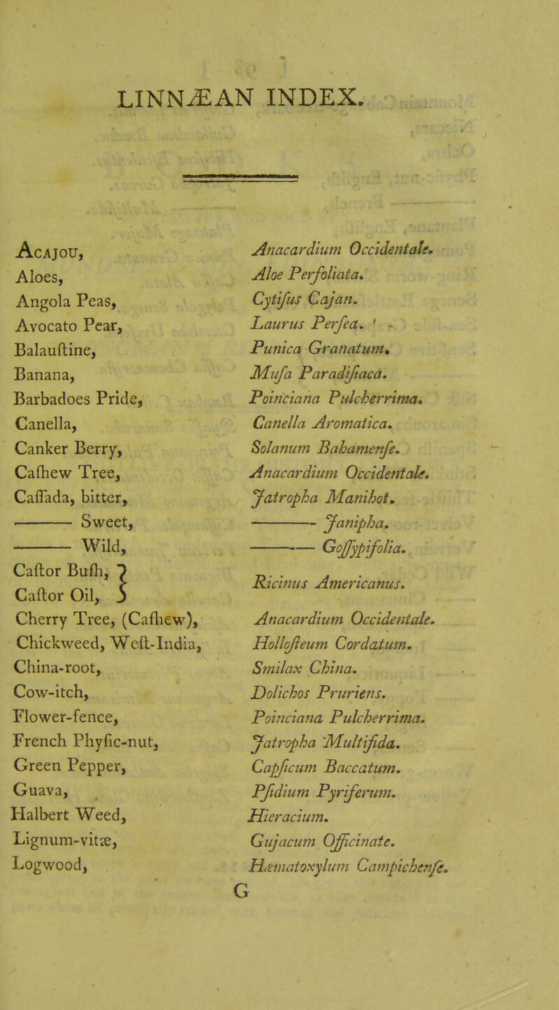 LINNiEAN INDEX. Acajou, Aloes, Angola Peas, Avocato Pear, Balauftine, Banana, Barbadoes Pride, Canella, Canker Berry, Cafhew Tree, Caflada, bitter, ' Sweet, Wild, Caftor Bufli, 7 CaftorOil, 3 Cherry Tree, (Cafliew), Chickweed, Well-India, China-root, Cow-itch, Flower-fence, French Phyfic-nut, Green Pepper, Guava, Halbert Weed, Lignum-vitse, Logwood, Anacardium Occickntale, Aloe Perfoliata, Cytifus Cajan. Laurus Perfea, ' - Punica Granatum, Mufa Paradiftacd. Poinciana PulcherAma, Canella Aromatica. Solarium Bahamenfe. Anacardimn Occidentals. Jatropha Manihot, Janipha. — GoJJypifolia. Ricinus Americanus. Anacardium Occidentale. Hollojieum Cordatum. Smilax China. Dolichos Pruriens. Poinciana Pulcherrima. Jatropha 'Multifida. Capficum Baccatum. PJidium Pyriferum. Hieracium. Gujacum Officinate. Hamatoxylum Campichenfe. G