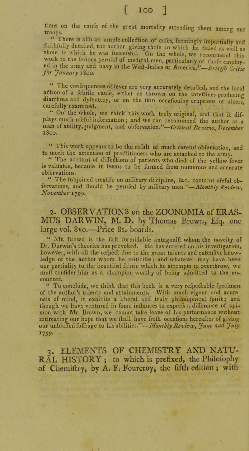 troo* ° °^ ^^^^^ mortality attending them among our r ■\ Jh^^,m'^, *1 colledlion of cafes, feemingly impartially and laithtully detailed, the author giving thofe in which he failed as w ell as thofe m which he was fuccefsful. On the whole, we recommend this work to the ferious periifal of medical men, particularly of thofe employ- ed m the army and navy in the Weft-Indies or America.—i///////^ Critic for January i^oo,  The confcquences offerer are very accurately detailed, and the local aftion of a febrile caufe, either as thrown on the inteftines producing diarrhoea and dyfentery, or on the Ikin occafioning eruptions or ulcers carefully examined. ' On the whole, we think this work truly original, and that it dif- plays much ufeful information ; and we can recommend the author as a man of ability, judgment, and oh{txsaXiov\.—Critical Rcvienv, December iSoo.  This work appears to be the refult of much careful obfervation, and to merit the attention of prartitioners who are attached to the army.  The accrtunt of difledtions of patients who died of the yellow fever is valilable, becaufe it feems to be formed from numerous and accurate obfervations.  The fubjoined treatife on military difcipline, &c. contains ufeful ob- fervations, and fliould be perufed by military men.—Monthly RevieiVf November I'j^ci. 2. OBSERVATIONS on the ZOONOMIA of ERAS- MUS DARWIN, M. D. by Thomas Brown, Efq. one large vol. 8vo.—Price 8s. boards.  Mr. Brown is the firft formidable antagonift whom the novelty of Dr. Darwin's theories has provoked. He has entered on his inveltigation, however, with all the refpedl due to the great talents and extenfive know- ledge of the author whom he criticifes; and whatever may have been our partiality to the beautiful fabric which he attempts to overthrow, we muft confider him as a champion worthy of being admitted to the en- counter.  To conclude, we think that this book is a very refpecflable fpecimen of the author's talents and attainments. With much vigour and acute nefs of mind, it exhibits a liberal and truly philofophical fpirit; and though we have ventured in fome inftances to exprefs a difference of opi- nion with Mr. Brown, we cannot take leave of his performance without intimating our hope that we lhall have frefh occaiions hereafter of giving our unbianed fuffrage to his abilities.—Monthly Review, June and July I79p. - 3. ELEMENTS OF CHEMISTRY AND NATU- RAL HISTORY ; to which is prefixed, the Philofophy of Chemiftry, by A. F. Fourcroy, the fifth edition j with