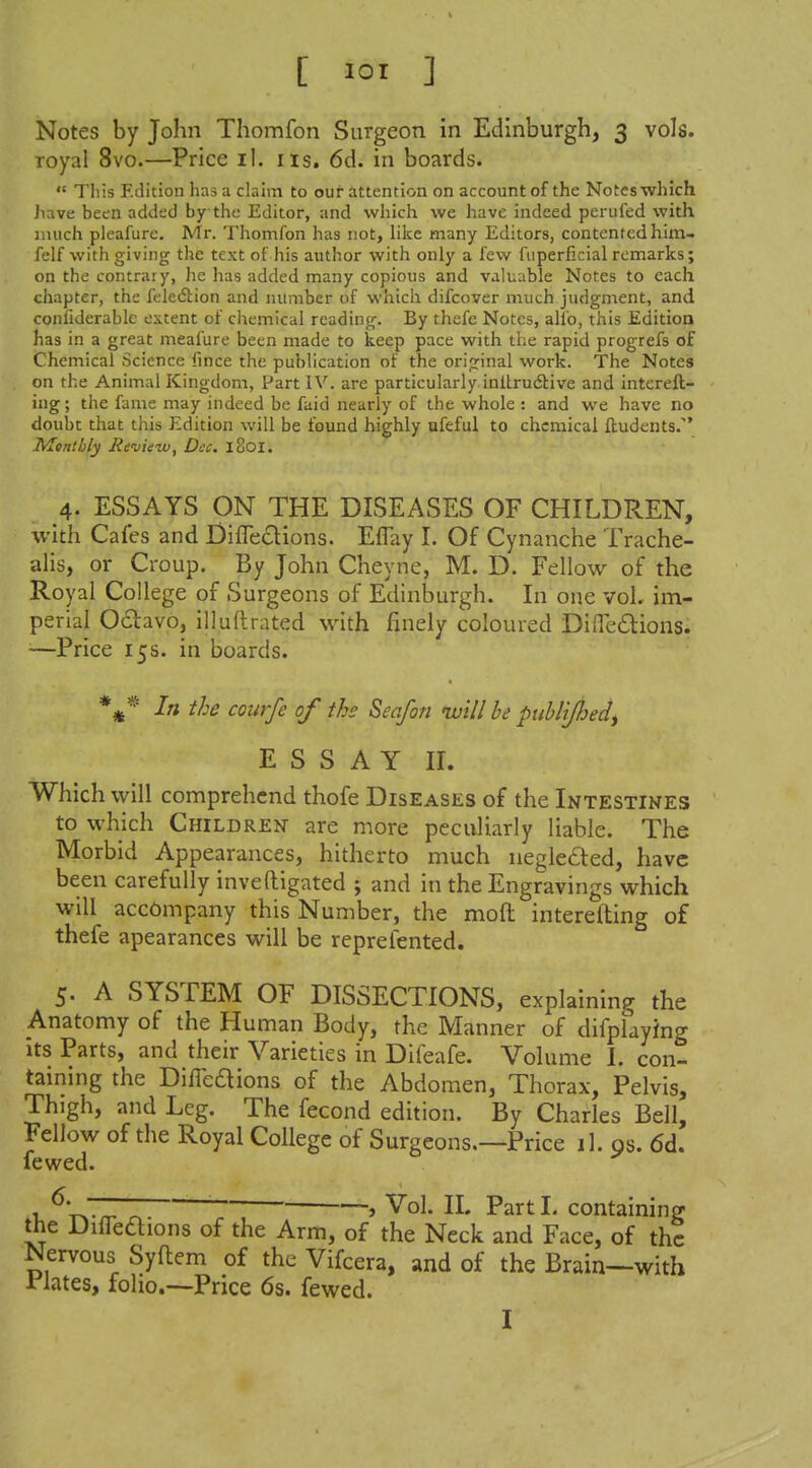 Notes by John Thomfon Surgeon in Edinburgh, 3 vols. royal 8vo.—Price il. lis. 6d. in boards.  This Edition has a claim to our attention on account of the Notes which Jiave been added by the Editor, and which we have indeed perufed with much pleafure. Mr. Thomfon has not, like many Editors, contented him- felf with giving the text of his author with only a few fiiperficial remarks; on the contrary, he has added many copious and valuable Notes to each chapter, the felediion and number of which difcover much judgment, and confiderablc extent of cliemical reading. By thefe Notes, alio, this Edition has in a great meafure been made to keep pace with the rapid progrefs of Chemical Science fmce the publication of the original work. The Notes on the Animal Kingdom, Part IV. are particularly inllrudlive and interefl- ing; the fame may indeed be faid nearly of the whole : and we have no doubt that this Edition will be found highly ufeful to chemical fbudents/* Monthly Revinzu, Dec. iSoi. 4. ESSAYS ON THE DISEASES OF CHILDREN, with Cafes and Difleclions. EfTay I. Of Cynanche Trache- alis, or Croup. By John Cheyne, M. D. Fellow of the Royal College of Surgeons of Edinburgh. In one vol. im- perial Oclavo, illuflrated with finely coloured DiiTedions. —Price 15 s. in boards. In the courfe of the Seafon nvill be piihlijhedy ESSAY II. Which will comprehend thofe Diseases of the Intestines to which Children are more peculiarly liable. The Morbid Appearances, hitherto much negleded, have been carefully inveftigated ; and in the Engravings which will accompany this Number, the moft interefting of thefe apearances will be reprefented. 5. A SYSTEM OF DISSECTIONS, explaining the Anatomy of the Human Body, the Manner of difplaying Its Parts, and their Varieties in Difeafe. Volume I. con- taining the DilTeaions of the Abdomen, Thorax, Pelvis, Thigh, and Leg. The fecond edition. By Charles Bell, Fellow of the Royal College of Surgeons.—Price il. os. 6d. fewed. -, Vol. II. Partl. containing the DifTeaions of the Arm, of the Neck and Face, of the Nervous Syflem of the Vifcera, and of the Brain-^with rlates, foho.—Price 6s. fewed. I