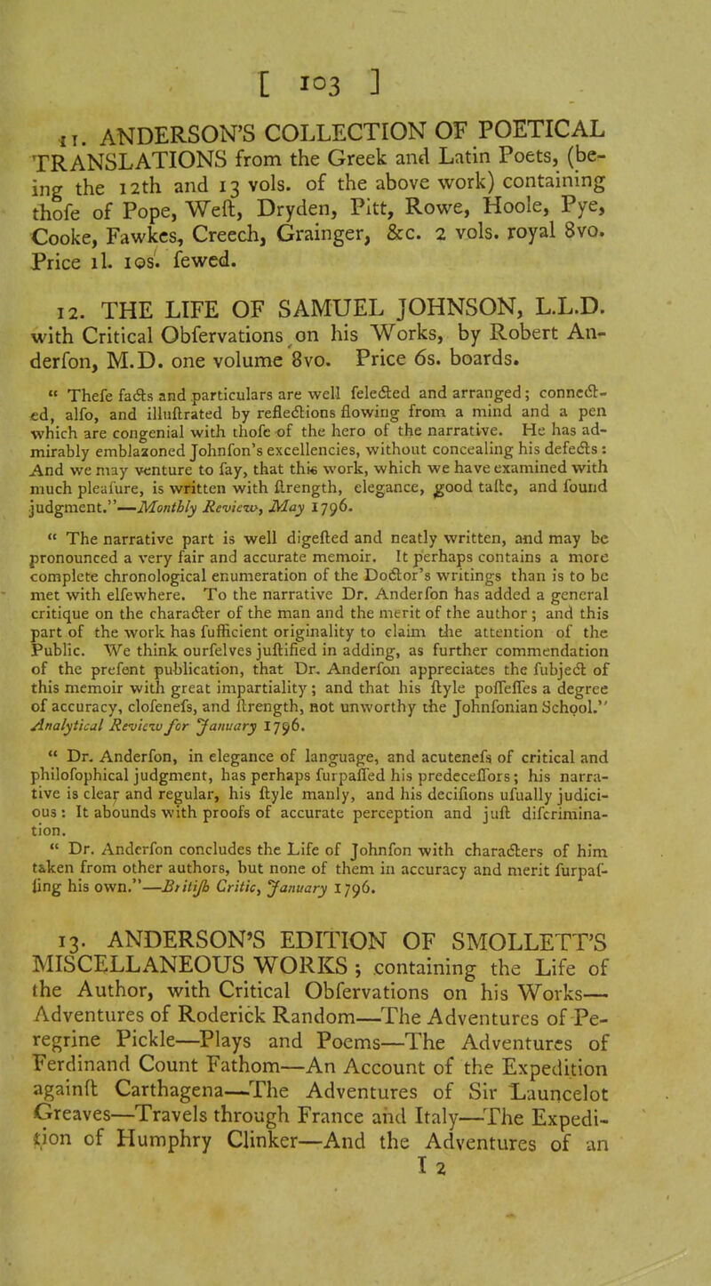 11. ANDERSON'S COLLECTION OF POETICAL TRANSLATIONS from the Greek and Latin Poets, (be- ing the 12th and 13 vols, of the above work) containing thofe of Pope, Weft, Dryden, Pitt, Rowe, Hoole, Pye, Cooke, Fawkcs, Creech, Grainger, &c. 2 vols, royal 8vo. Price ih I OS. fewcd. 12. THE LIFE OF SAMUEL JOHNSON, L.L.D. with Critical Obfervations^on his Works, by Robert An- derfon, M.D. one volume 8vo. Price 6s. boards.  Thefe fafts and particulars are well feledled and arranged; connect- ed, alfo, and illuftrated by reflexions flowing from a mind and a pen which are congenial with thofc of the hero of the narrative. He has ad- mirably emblazoned Johnfon's excellencies, without concealing his defedls: And we may Afenture to fay, that thi« work, which we have examined with much pleafure, is written with fl.rength, elegance, ^ood tailc, and found judgment.—Monthly JReviezo, May I796.  The narrative part is well digefled and neatly written, and may be pronounced a very fair and accurate memoir. It perhaps contains a more complete chronological enumeration of the Dodtor's writings than is to be met with elfewhere. To the narrative Dr. Anderfon has added a general critique on the character of the man and the merit of the author ; and this part of the work has fufficient originality to claim the attention of the Public. We think ourfelves juftified in adding, as further commendation of the prefent publication, that Dr. Anderfoii appreciates the fubjecSl: of this memoir with great impartiality; and that his flyle pofTefles a degree of accuracy, clofenefs, and Ilrength, not unworthy the Johnfonian School. Analytical Revietu for January 1796.  Dr. Anderfon, in elegance of language, and acutenefs of critical and philofophical judgment, has perhaps furpaflfed his predeceflbrs; his narra- tive is cleaf and regular, his ftyle manly, and his decifions ufually judici- ous : It abounds with proofs of accurate perception and jufl difcrimina- tion.  Dr. Anderfon concludes the Life of Johnfon with characters of him t&ken from other authors, but none of them in accuracy and merit furpaf- ling his own,—Btitijh Critic, January 1796. 13. ANDERSON'S EDITION OF SMOLLETT'S MISCELLANEOUS WORKS ; containing the Life of the Author, with Critical Obfervations on his Works— Adventures of Roderick Random—The Adventures of Pe- regrine Pickle—^Plays and Poems—The Adventures of Ferdinand Count Fathom—An Account of the Expedition againft Carthagena—The Adventures of Sir Launcelot Greaves—Travels through France aiid Italy—^The Expedi- don of Humphry Clinker—And the Adventures of an I 2