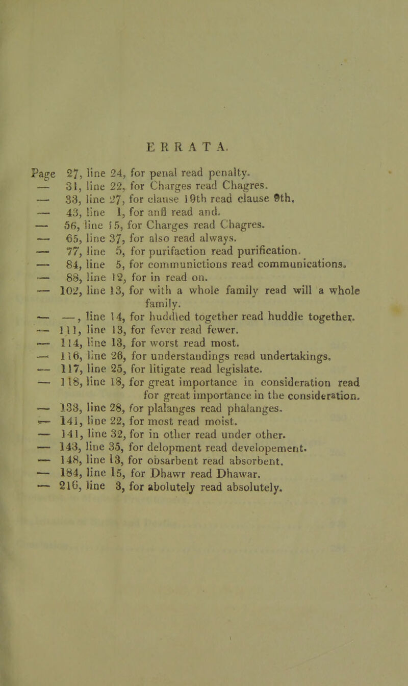 ERRATA. Page 27, line 24, for penal read penalty. — 31, line 22, for Charges read Chagres. — 33, line l7, for clause I9th read clause 9th. — 43, line 1, for anfl read and. — 5fi, line J 5, for Charges read Chagres. — 65, line 373 for also read always. — 77, line 5, for purifaction read purification. — 84, line 5, for coinmunictions read communications. — 88, line I2_, for in read on. — 102, line 13, for with a whole family read will a whole family. •— —, line 14, for hudfUed together read huddle togethei^. — Ill, line 13, for fever read fewer. — 114, line 13, for worst read most. — 116, line 26, for understandings read undertakings. <— 117, line 25, for litigate read legislate. — 118, line 18, for great importance in consideration read for great importance in the considfetation. — 133, line 28, for plalanges read phalanges. l4i, line 22, for most read moist. — 141, line 32, for in other read under other. — 143, line 35, for delopment read developement. — 148, line 13, for obsarbent read absorbent. — 184, line l5, for Dhawr read Dhawar. — 210, line 3, for abolutely read absolutely.