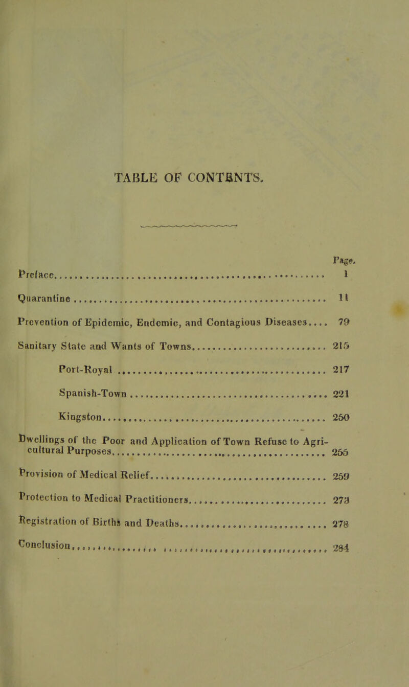 TABLE OF CONTJaNTS, Page. t*rcfacc 1 Quarantine H Prevention of Epidemic, Endemic, and Contagious Diseases.... 79 Sanitary State and Wants of Towns 215 Port-Royal 217 Spanish-Town 221 Kingston 260 Dwellings of the Poor and Application of Town Refuse to Agri- cultural Purposes 2&5 Provision of Medical Relief , 269 Protection to Medical Practitioners 273 l^egistration of Births and Deaths ,.,., 278 Conclusion, ♦ ,t,