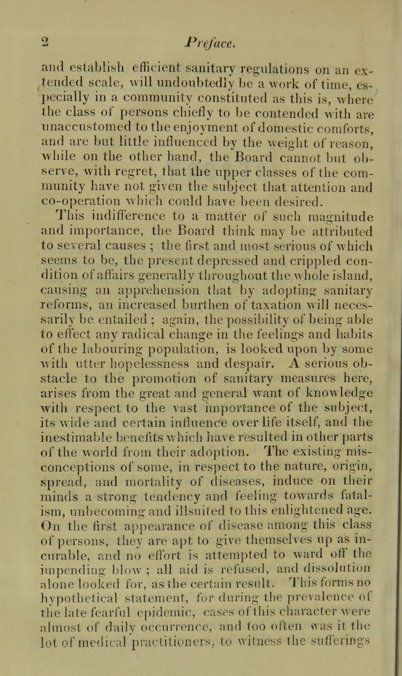 and establish efficient sanitary regulations on an ex- ^ tended scale, will undoubtedly be a work of time, es-, pecially in a community constituted as this is, where the class of persons chiefly to be contended with are unaccustomed to the enjoyment of domestic comforts, and are but little influenced by the Aveight of reason, while on the other hand, the Board cannot but ob-. serve, with regret, that the upper classes of the com- munity have not given the subject that attention and co-operation -which could have been desired. This indifference to a matter of such magnitude and importance, the Board think may be attributed to several causes ; the first and most serious of w hich seems to be, the present depressed and crippled con- dition of aflliirs generally throughout the whole island, causing an apprehension that by adoptina; sanitary reforms, an increased burthen of taxation w ill neces- sarily be entailed ; again, the possibility of being able to effect any radical change in the feelings and habits of the labouring population, is looked upon by some Avith utter hopelessness and despair. A serious ob- stacle to the promotion of sanitary measures here, arises from the great and general want of knowledge ■with respect to the vast importance of the subject, its wide and certain influence over life itself, and the inestimable benefits which have resulted in other parts of the w orld from their adoption. The existing mis- conceptions of some, in respect to the nature, origin, spread, and mortality of diseases, induce on their minds a strong tendency and feeling towards fatal- ism, unbecoming and ilisuited to this enlightened age. On tlie first appearance of disease jmiong this class of persons, they are apt to give themselves up as in- curable, and no effort is attem[)ted to ward oft' the impen(Hug blow; all aid is refused, and dissolution alone looked for, as the certain resnlt. This forms no hypothetical statement, for during the prevalence of The late fearful epidemic, cases of this character were abnost of daily occurrence, and too often vNas it the lot of medical pj-actitioners, to witness the suficrings