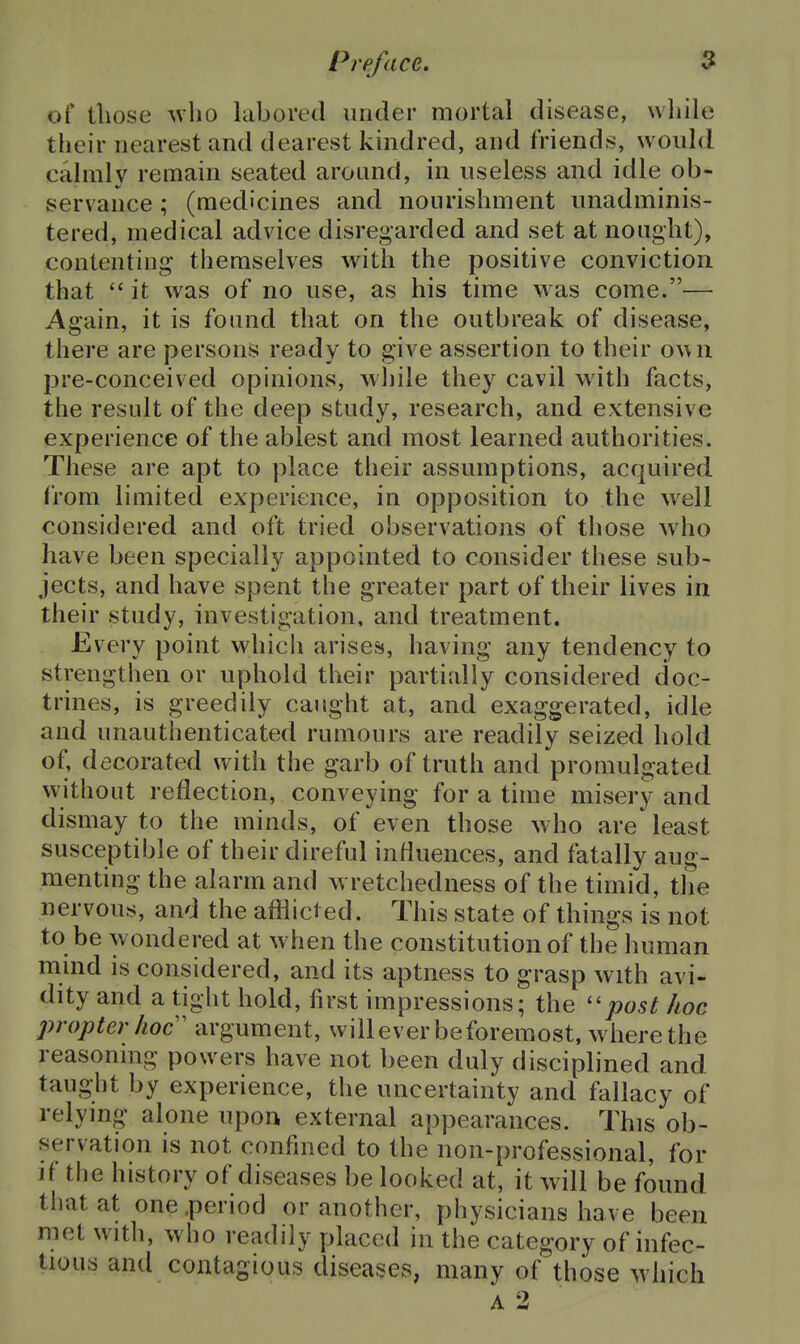 of those who labored under mortal disease, while their nearest and dearest kindred, and friends, would calmly remain seated around, m useless and idle ob- servance ; (medicines and nourishment unadminis- tered, medical advice disregarded and set at nought), contenting themselves with the positive conviction that  it was of no use, as his time was come.— Again, it is found that on the outbreak of disease, there are persons ready to give assertion to their own pre-conceived opinions, wliile they cavil with facts, the result of the deep study, research, and extensive experience of the ablest and most learned authorities. These are apt to place their assumptions, acquired from limited experience, in opposition to the well considered and oft tried observations of those who have been specially appointed to consider these sub- jects, and have spent the greater part of their lives in their study, investigation, and treatment. Every point which arises, having any tendency to strengthen or uphold their partially considered doc- trines, is greedily caught at, and exaggerated, idle and unauthenticated rumours are readily seized hold of, decorated with the garb of truth and promulgated without reflection, conveying for a time misery and dismay to the minds, of even those who are least susceptible of their direful influences, and fatally aug- menting the alarm and wretchedness of the timid, the nervous, and the afflicted. This state of things is not to be wondered at when the constitution of the human mmd is considered, and its aptness to grasp with avi- dity and a tight hold, first impressions; the post hoc propter hoc' argument, willeverbeforemost, where the reasonmg powers have not been duly disciplined and taught by experience, the uncertainty and fallacy of relymg alone upon external appearances. This ob- servation is not confined to the non-professional, for if the history of diseases be looked at, it will be found that at one .period or another, physicians have been met with, who readily placed in the category of infec- tious and contagious diseases, many of those which A 2