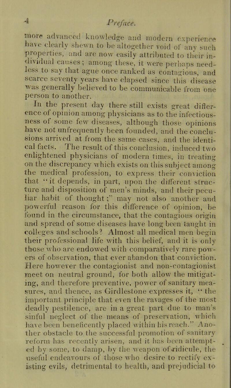 move advunced knowledge and modern experience have clearly shewn to be alto^;et}ier void ol any yuch properties, and are now easily attributed to their in- dividual causes; among- these, it were perhaps need- less to say that ague once ranked as contaj^ious, and scarce seventy years have elapsed since this disease was generally believed to be communicable from one person to another. In the present day there still exists great differ- ence of opinion among physicians as to the infectious- ness of some few diseases, although those opinions have not unfrequently been founded, and the conclu- sions arrived at fiora the same cases, and the identi- cal facts. The result of this conclusion, induced two enlightened physicians of modern times, in treating on the discrepancy which exists on this subject auiong the medical profession, to express their conviction that it depends, in part, upon the different struc- ture and disposition of men's minds, and their pecu- liar habit of thought; may not also another and powerful reason for this difference of opinion, be found in the circumstance, that the contagious origin and spread of some diseases have long been taught in colleges and schools ? Almost all medical men begin their professional life with this belief, and it is only those who are endowed with comparatively rare pow- ers of observation, that ever abandon that conviction. Here however the contagionist and non-contagionist meet on neutral ground, for both allow the mitigat- ing, and therefore preventive, power of sanitary mea- sures, and thence, as Girdlestone expresses it, '* the important principle that even the ravages of the most deadly pestilence, are in a great part due to man's sinful neglect of the means of preservation, which have been beneficently placed within his reach. Ano- ther obstacle to the successful promotion of sanitary reform has recently arisen, and it has been attempt- ed by some, to damp, by the weapon of d'idicule, the useful endeavours of those who desire to rectify ex- isting evilS; detrimental to health, and prejudicial to