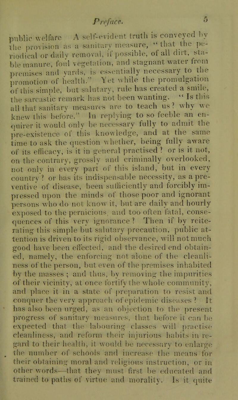 public xvelfare A self-evident truth is conveyed l)y llio provision as a sanitary measure, that the pe- riodical or daily removal, if possible, of all dn t, sta- ])le manure, foul vegetation, and stagnant water from premises and vards, is essentially necessary to the promotion of health. Yet while the promulgation of this simnle, but salutary, rule has created a smile, the sarcastic remark has not been wanting. Is this all that sanitary measures are to teach us? why we knew this before. In replying to so feeble an en- <]uirer it would only be necessary fully to admit the pre-existence of this knowledge, and at the same time to ask the question w hether, being fully aware of its efficacy, is it in general practised ? or is it not, on the contrary, grossly and criminally overlooked, not only in every part of tlds island, but in every country ? or has its indispensable necessity, as a pre- ventive of disease, been suihciently and forcibly im- pressed upon the minds of those poor and ignorant persons who do not know it, but are daily and hourly exposed to the pernicious, and too often fatal, conse- quences of this very ignorance ? Tiien if by reite- rating this simple but salutary precaution, public at- tention is driven to its rigid observance, will not much good have been eliected, and the desired end obtain- ed, namely, the enforcing not alone of the cleanii- Tiess of the person, but even of tlie premises inliabited by the masses ; and thus, by removing the impurities of their vicinity, at once fortify the whole community, and place it in a state of |)reparation to resist and conquer the very aj)proach of epidemic diseases ? it has also been urged, as an obifction to the present progress of sanitary measures, that before it can he expected that the labouring (lasses w\\\ practise cleanliness, and reform their injurious hal)its in re- gard to their health, it would be necessary to enlarge the number of schools and increase the means for their obtainin;;- moral and religious instruction, or in other words—that they must first be educated and trained to paths of virtue and morality. Is it quite