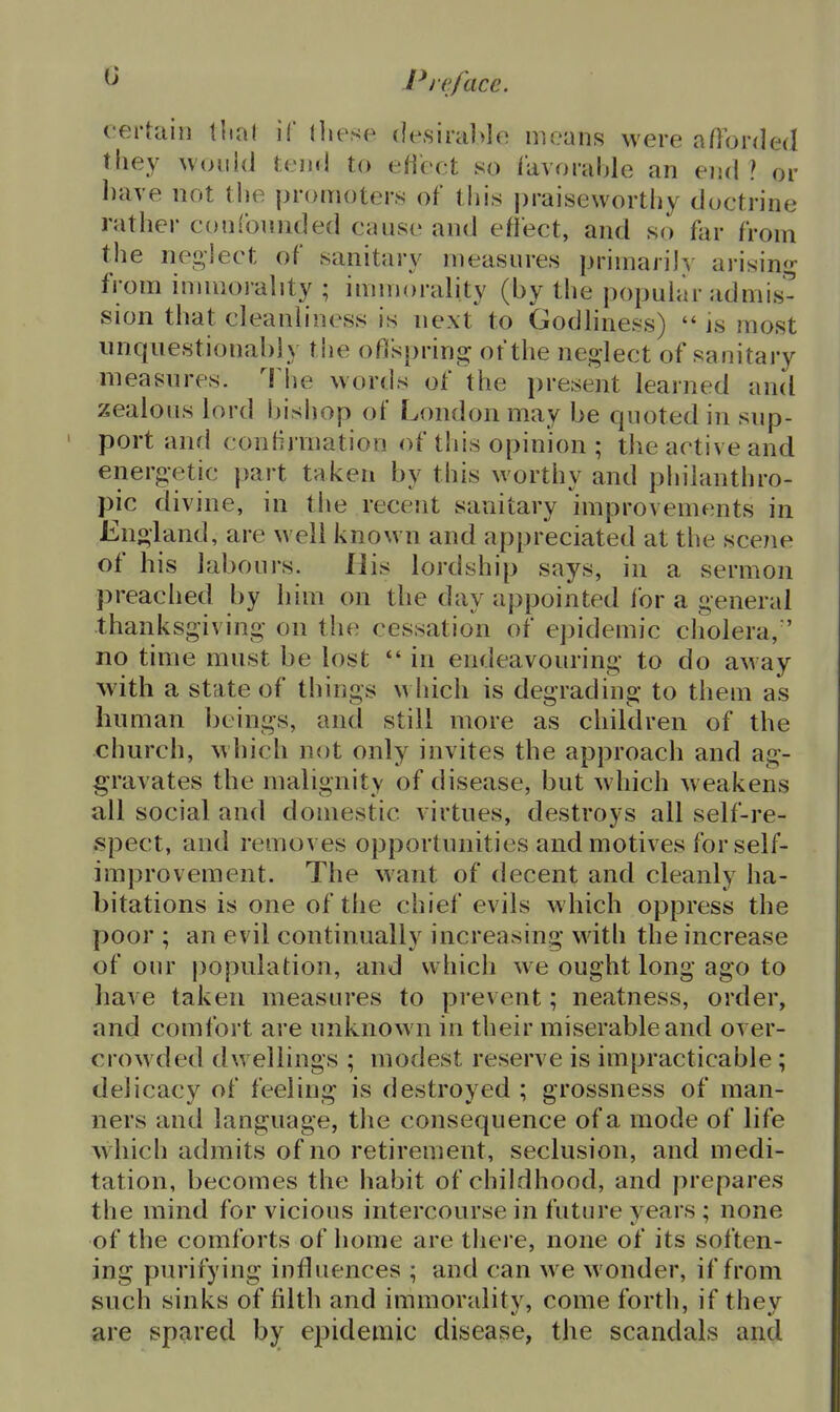 G certain tital if lliesc- (lesiral>lo means were aflbrded they would tend to eHect so ikvorahle an end ? or have not the promoters of this praiseworthy doctrine rather confounded cause and eflect, and so far from tlie nei^lect of sanitary measures primarily arisimj- from innuorality ; immorality (by the popuhlr admis- sion that cleanliness is next to Godliness)  is most imquestionably the ofispring of the neglect of sanitary measures. The words of the present learned and zealous lord bishop of London may be quoted in sup- port and conlijTuation of this opinion ; the active and energetic })art taken by this worthy and piiilanthro- pic divine, in the recent sanitary improvements in Eno-land, are well known and appreciated at the scene of his labours. His lordship says, in a sermon preached by him on the day appointed for a general thanksgiving on the cessation of epidemic cliolera, no time must be lost  in endeavouring to do away Avith a state of things which is degrading to them as human beings, and still more as children of the church, which not only invites the approach and ag- gravates the malignity of disease, but which w eakens all social and domestic virtues, destroys all self-re- spect, and removes opportunities and motives for self- improvement. The want of decent and cleanly ha- bitations is one of the chief evils which oppress the poor ; an evil continually increasing with the increase of our population, and which we ought long ago to have taken measures to prevent; neatness, order, and comfort are unknown in tlieir miserable and over- crowded dwellings ; modest reserve is impracticable; delicacy of feeling is destroyed ; grossness of man- ners and language, the consequence of a mode of life which admits of no retirement, seclusion, and medi- tation, becomes the habit of childhood, and prepares the mind for vicious intercourse in future years : none of the comforts of home are tliere, none of its soften- ing purifying influences ; and can we wonder, if from such sinks of filth and immorality, come fortli, if they are spared by epidemic disease, the scandals and