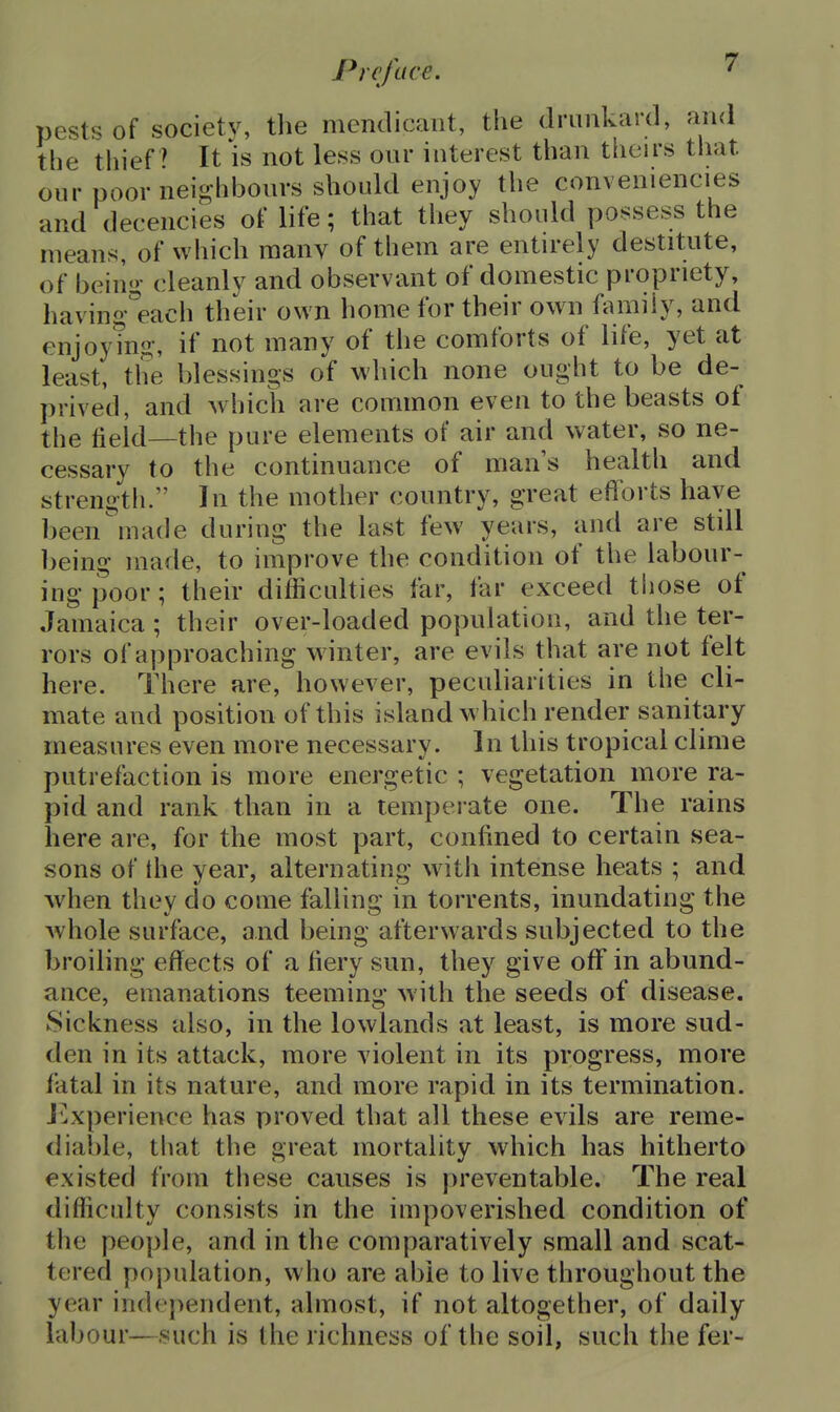 pests of society, the mendicant, the dninkard, and the thief ' It is not less our interest than theirs that our poor nei^hbonrs should enjoy the conveniencies and decencies of life; that they should possess the means, of wliich many of them are entu-ely destitute, of beino- cleanly and observant of domestic propriety, having'each their own home for their own family, and enjoy?n«-, if not many of the comforts of life, yet at least, the blessings of which none ought to be de- prived, and which are common even to the beasts of the field—the pure elements of air and water, so ne- cessary to the continuance of man's health and strength. In the mother country, great efforts have been^nade during the last few years, and are still being made, to improve the condition of the labour- ing poor; their difficulties far, far exceed tliose of Jamaica ; their over-loaded population, and the ter- rors of approaching winter, are evils that are not felt here. There are, however, peculiarities in the cli- mate and position of this island which render sanitary measures even more necessary. In this tropical clime putrefaction is more energetic ; vegetation more ra- pid and rank than in a temperate one. The rains here are, for the most part, confined to certain sea- sons of the year, alternating with intense heats ; and when they do come falling in torrents, mundating the whole surface, and being afterwards subjected to the broiling effects of a fiery sun, they give off in abund- ance, emanations teeming with the seeds of disease. Sickness also, in the lowlands at least, is more sud- den in its attack, more violent in its progress, more fatal in its nature, and more rapid in its termination. I'^xperience has proved that all these evils are reme- diable, tliat the great mortality which has hitherto existed from these causes is preventable. The real difficulty consists in the impoverished condition of the people, and in the comparatively small and scat- tered population, who are able to live throughout the year inde})endent, almost, if not altogether, of daily labour—such is the richness of the soil, such the fer-