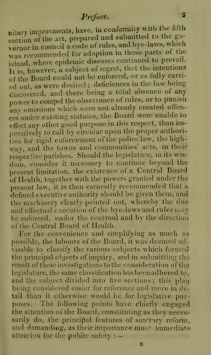 nitary imorovments, have, in conformity >vith the fifth section of the act, prepared and submitted to the go- vernor in coLincil a code of rules, and bye-laws, which was recommended for adoption in those parts of the island where epidemic diseases continued to prevail. It is however, a subject of regret, that the intentions of the Board could not be enforced, or as fully carri> ed out, as were desired ; deficiences in the law being discovered, and there being a total absence of any power to compel the observance of rules, or to punish any omissions which were not already created offen- ces under existing statutes, the Board were unable to effect any other good purpose in this respect, than im- peratively to call by circular upon the proper authori- ties for rigid enforcement of the police law, the high- way, and the towns and communities' acts, in their respective parishes. Should the legislature, in its wis- dom, consider it necessary to continue beyond the present limitation, the existence of a Central Board of Health, together with the powers granted under the present law, it is then earnestly recommended that a defined executive authority should be given them, and the machinery clearly pointed out, whereby the due and effectual execution of the bye-laws and rules may be enforced, under the controul and by the direction of the Central Board of Health. For the convenience and simplifying as much as possible, the labours of the Board, it was deemed ad- visable to classify the various subjects which formed the principal objects of inquiry, and in submitting the result of these investigations to the consideration of the legislature, the same classification has beenadhered to, and the subject divided into five sections; this plan being considered easier for reference and more in de- tail than it otherwise would be for legislative pur- poses. The following points have chiefly engaged the attention of the Board, constituting as they neces- sarily do, the princif>al features of san't'iry reform, and demanding, as their importance mu?>* immediate attenri'jn for the public safety :— B