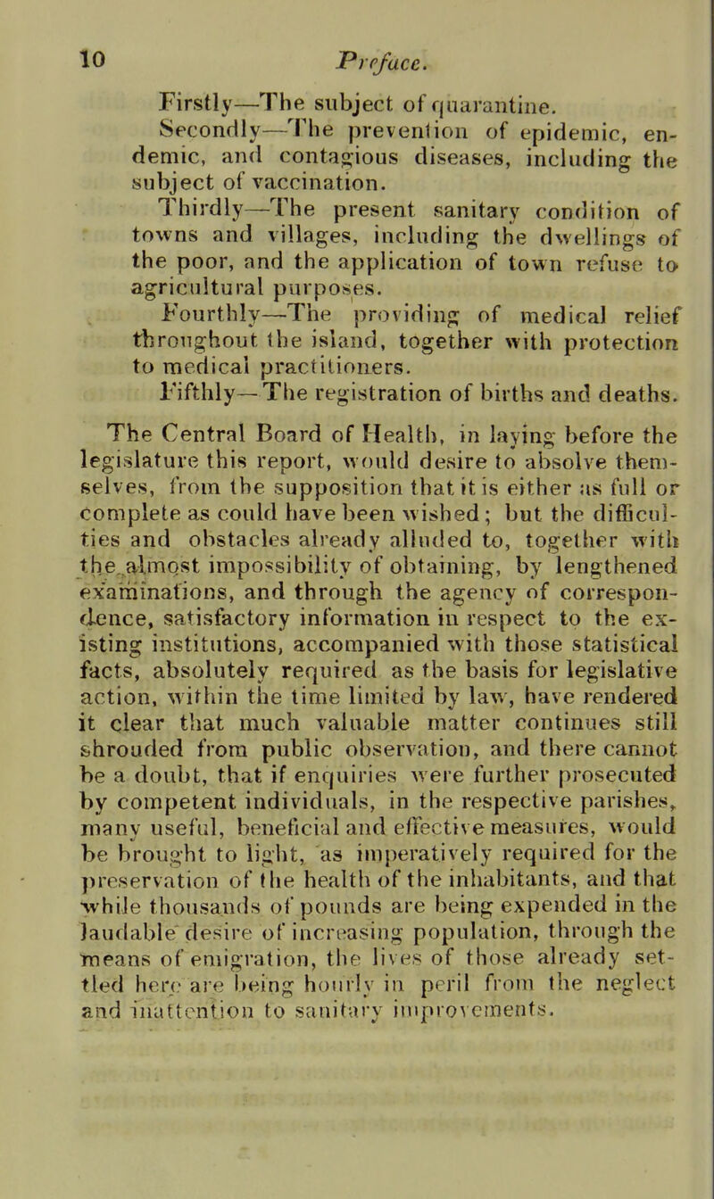 Firstly—The subject of quarantine. Secondly—The prevenlion of epidemic, en- demic, and contao'ious diseases, including the subject of vaccination. Thirdly—The present sanitary condition of towns and villages, including the dwellings of the poor, and the application of town refuse to agricultural purposes. Fourthly—The providing of medical relief throughout the island, together with protection to medical practitioners. Fifthly—The registration of births and deaths. The Central Board of Health, in laying before the legislature this report, would desire to absolve them- selves, from the supposition that it is either as full or complete as could have been wished; but the difficul- ties and obstacles already alluded to, together with the,.almQst impossibility of obtaining, by lengthened exaniinafions, and through the agency of correspon- dence, satisfactory information in respect to the ex- isting institutions, accompanied with those statistical facts, absolutely required as the basis for legislative action, within the time limited by law, have rendered it clear that much valuable matter continues still shrouded from public observation, and there cannot be a doubt, that if enquiries were further prosecuted by competent individuals, in the respective parishes, manv useful, beneficial and effective measures, would be brought to light, as imperatively required for the preservation of the health of the inhabitants, and that while thousands of pounds are being expended in the laudable desire of increasing population, through the means of emigration, the lives of those already set- tled here are being hourly in peril from the neglect and inattention to sanitary iuiprovements.