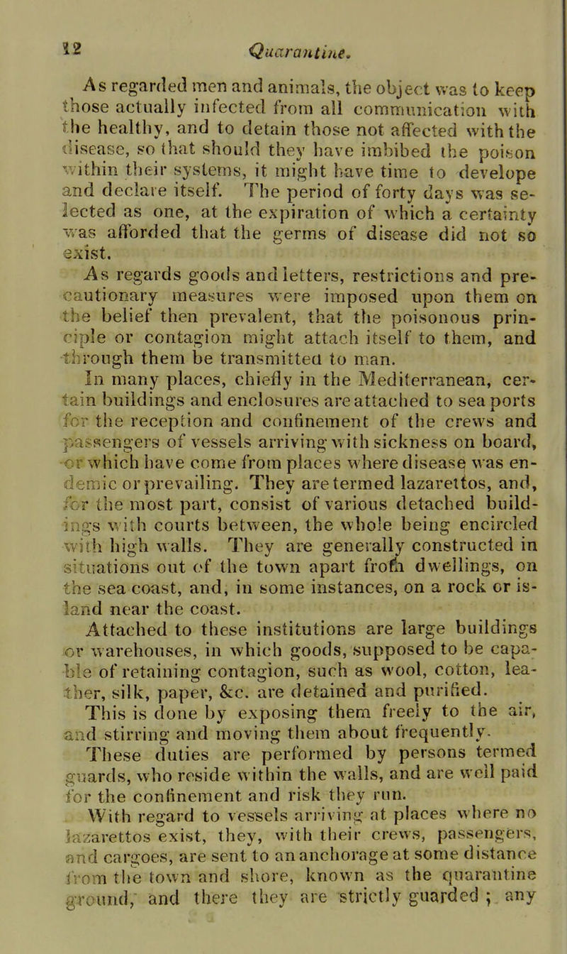 As regarded men and animals, the object was to keep those actually infected from all communication with the healthy, and to detain those not affected with the ilisease, s?o that should they have imbibed the poieon v/ithin their systems, it might have time to develope and declare itself. The period of forty days was se- lected as one, at the expiration of which a certainty -vvas afforded that the germs of disease did not so exist. As regards goods and letters, restrictions and pre- cautionary measures were imposed upon them on the belief then prevalent, that the poisonous prin- ciple or contagion might attach itself to them, and through them be transmitted to man. In many places, chiefly in the Mediterranean, cer- tain buildings and enclosures are attached to sea ports for the reception and confinement of the crews and passengers of vessels arriving with sickness on board, or which have come from places where diseasq was en- demic or prevailing. They are termed lazarettos, and, for the most part, consist of various detached build- ings with courts between, the whole being encircled with high walls. They are generally constructed in situations out of the town apart frofn dwellings, on the sea coast, and, in some instances, on a rock or is- land near the coast. Attached to these institutions are large buildings or w arehouses, in which goods, supposed to be capa- ble of retaining contagion, such as wool, cotton, lea- ther, silk, paper, &c. are detained and purified. This is done by exposing thern freely to the air, and stirring and moving them about frequently. These duties are performed by persons termed guards, who reside within the walls, and are well paid for the confinement and risk they run. - With regard to vessels arriving at places where no lazarettos exist, they, with their crews, passengers, and cargoes, are sent to an anchorage at some distance from the town and shore, known as the quarantine ground, and there they are strictly guarded ; any