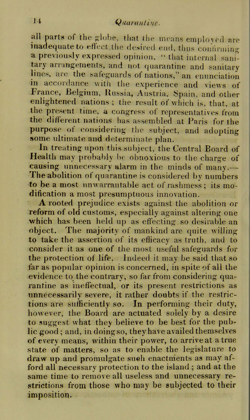 J4 Qiianail inc. all parts of the f^luhe, that the mv^vxxsi emplovrd are inadequate to effect.the desired end, thus eoiiViriijin<; a previously expressed opinion, that internal sani^ tary arrangements, and not quarantine and sanitary lines, are the safeguards of nations, an enunciation in accordance with the experience and views of France, Belgium, Russia, Austria, Spain, and other enlightened nations; the result of which is, that, at the present time, a congress of representatives from the difierent nations has assembled at Paris for the purpose of considering the subject, and adopting some ultimate and determinate plan. In treating upon this subject, the Central Board of Health may probably be obnoxious to the charge of causing unnecessary alarm in the minds of many.— The abolition of quarantine is considered by numijers -to be a most unw arrantable act of rashmess; its mo- dification a most presumptuous innovation. A rooted prejudice exists against the abolition or reform of old customs, especially against altering one which has been held up as effecting so desirable an object. The majority of mankind are quite willing to take the assertion of its efiicacy as truth, and to consider it as one of the most useful safeguards for the protection of life. Indeed it may be said that so far as popular opinion is concerned, in spite of all the evidence to the contrary, so far from considering qua- rantine as ineffectual, or its present restrictions as unnecessarily severe, it rather doubts if the restric- tions are sufficiently so. In performing their duty, however, the Board are actuated solely by a desire to suggest what they believe to be best for the pub- lic good; and, in doing so, they have availed themselves of every means, within their power, to arrive at a true state of matters, so as to enable the legislature to draw up and promulgate such enactments as may af- ford all necessary protection to the island ; and at the same time to remove all useless and unnecessary re- strictions from those who may be subjected to their imposition.