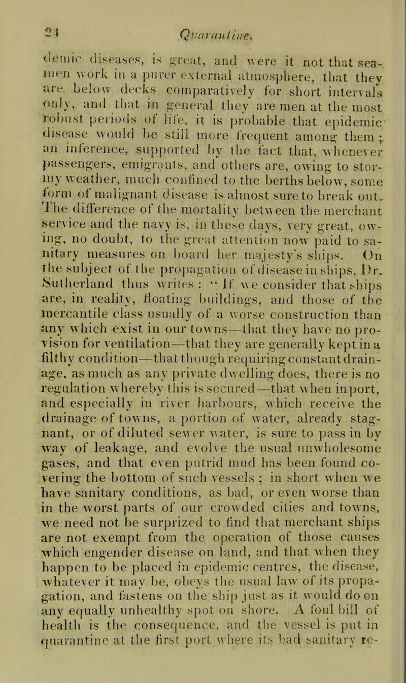 Qt'aranilnc, tieniir diseases, is ^- rcjit, and uere it not that sea- men work in a purer external atmosphere, that they are below deeks comparatively for short intervals only, and that in p:eneral they*^ are men at the most robust periods oC life, it is probable that epidemic disease would be still more frequent amonj? them an inference, supported by the fact that, Avhcnever passengers, emigrants, and others are, owing to stor- my weather, much confined to the berths below, some form of malignant disease is almost sure to break out. The difference of the mortality bet^^een the merchant service and the navy is, in these days, very great, ow- ing, no doubt, to the great attention noxv paid to sa- nitary measures on board her majesty's ships. On the subject of the propagation of disease in ships, J)r. Sutherland thus writes:  1 f we consider that .^hips are, in reality, floating buildings, and those of the mercantile class usually of a worse construction than any w hich exist in our towns—that they have no pro- \'is'on for ventilation—that they are generally kept in a filthy condition—that though requiringconstantdrain- age, as much as any private dwelling does, there is no regulation whereby this is secured—that when inport, and especially in river harbours, which receive the tirainage of towns, a portion of water, already stag- nant, or of diluted sewer Avater, is sure to pass in by way of leakage, and evolve the usual unwholesome gases, and that even putrid mud has been found co- vering the bottom of such vessels ; in short when we have sanitary conditions, as bad, or even worse than in the worst parts of our crowded cities and towns, we need not be surprized to (ind that merchant ships are not exempt from the operation of those causes which engender disease on land, and that when they happen to be placed in epidemic centres, the disease, whatever it may be, obeys the usual law of its propa- gation, and fastens on the sliip just as it would do on any equally unhealthy spot on shore. A foul bill of health is the consequence, and the vessel is put in quarantine at the first port where its bad taaitary re-
