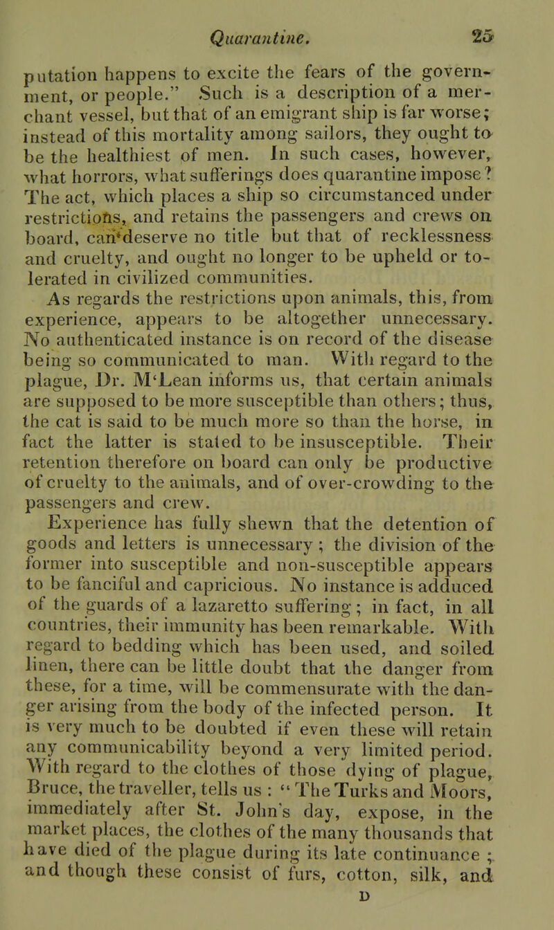 putation happens to excite the fears of the govern- ment, or people. Such is a description of a mer- chant vessel, but that of an emigrant ship is far worse; instead of this mortality among sailors, they ought tO' be the healthiest of men. In such cases, however, what horrors, what sufferings does quarantine impose ? The act, which places a ship so circumstanced under restrictions, and retains the passengers and crews on board, caii*deserve no title but that of recklessness and cruelty, and ought no longer to be upheld or to- lerated in civilized communities. As regards the restrictions upon animals, this, from experience, appears to be altogether unnecessary. No authenticated instance is on record of the disease being so communicated to man. With regard to the plague. Dr. M'Lean informs us, that certain animals are supposed to be more susceptible than others; thus, the cat is said to be much more so than the horse, in fact the latter is stated to be insusceptible. Their retention therefore on board can only be productive of cruelty to the animals, and of over-crowding to the passengers and crew. Experience has fully shewn that the detention of goods and letters is unnecessary ; the division of the former into susceptible and non-susceptible appears to be fanciful and capricious. No instance is adduced of the guards of a lazaretto suffering; in fact, in all countries, their immunity has been remarkable. Witli regard to bedding which has been used, and soiled linen, there can be little doubt that the danger from these, for a time, will be commensurate with the dan- ger arising from the body of the infected person. It is very much to be doubted if even these will retain any communicability beyond a very limited period. With regard to the clothes of those dying of plague, Bruce, the traveller, tells us :  The Turks and Moors, immediately after St. Johns day, expose, in the market places, the clothes of the many thousands that have died of the plague during its late continuance and though these consist of furs, cotton, silk, and D