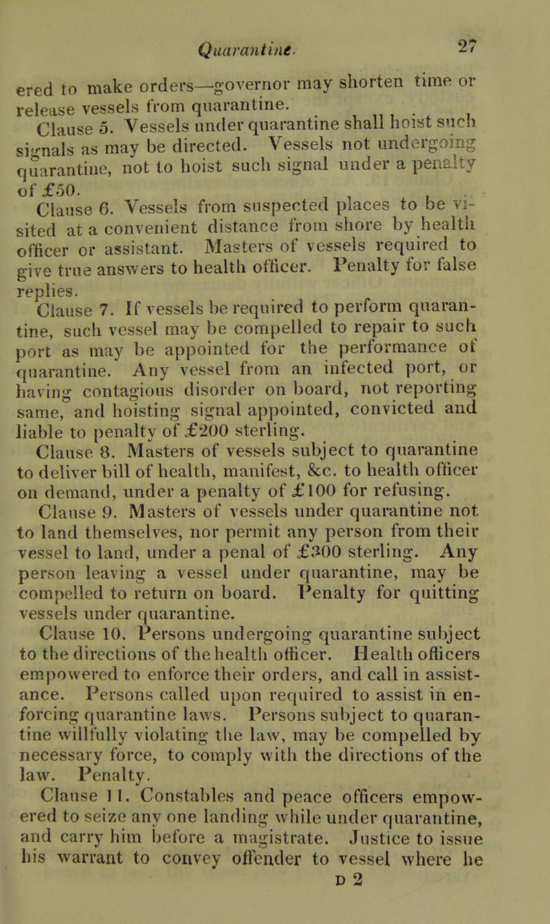 ered to make orders—governor may shorten time or release vessels from quarantine. Clause 5. Vessels under quarantine shall hoist such si<^nals as may be directed. Vessels not undergoing quarantine, not to hoist such signal under a penalty of £50. , ^ Clause 6. Vessels from suspected places to be vi- sited at a convenient distance from shore by health officer or assistant. Masters of vessels required to give true answers to health officer. Penalty for false rephes. Clause 7. If vessels be required to perform quaran- tine, such vessel may be compelled to repair to such port as may be appointed for the performance of quarantine. Any vessel from an infected port, or having contagious disorder on board, not reporting same, and hoisting signal appointed, convicted and liable to penalty of £200 sterling. Clause 8. Masters of vessels subject to quarantine to deliver bill of health, manifest, &c. to health officer on demand, under a penalty of £100 for refusing. Clause 9. Masters of vessels under quarantine not to land themselves, nor permit any person from their vessel to land, under a penal of £300 sterling. Any person leaving a vessel under quarantine, may be compelled to return on board. Penalty for quitting vessels under quarantine. Clause 10. Persons undergoing quarantine subject to the directions of the health officer. Health officers empowered to enforce their orders, and call in assist- ance. Persons called upon required to assist in en- forcing quarantine laws. Persons subject to quaran- tine willfully violating the law, may be compelled by necessary force, to comply with the directions of the law. Penalty. Clause II. Constables and peace officers empow- ered to seize any one landing while under quarantine, and carry him before a magistrate. Justice to issue his warrant to convey offender to vessel where he D 2