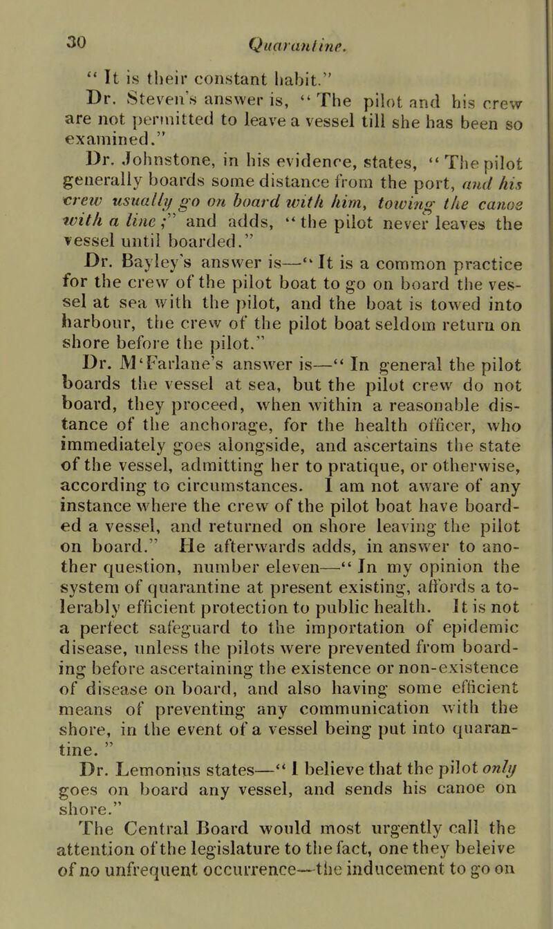It is their constant habit. Dr. Steven's answer is, The pih)t and his crew are not per?nitted to leave a vessel till she has been so examined. Dr. Johnstone, in his evidence, states,  The pilot generally boards some distance from the port, aiid his crew usually go on hoard ivitli him, towing the canos with a line; and adds, the pilot never leaves the vessel until boarded. Dr. Bayley's answer is—It is a common practice for the crew of the pilot boat to go on board the ves- sel at sea with the pilot, and the boat is towed into harbour, the crew of the pilot boat seldom return on shore before the pilot. Dr. M'Farlane's answ^er is— In general the pilot boards the vessel at sea, but the pilot crew do not board, they proceed, when within a reasonable dis- tance of the anchorage, for the health officer, who immediately goes alongside, and ascertains the state of the vessel, admitting her to pratique, or otherwise, according to circumstances. 1 am not aware of any instance wdiere the crew of the pilot boat have board- ed a vessel, and returned on shore leaving the pilot on board. He afterwards adds, in answer to ano- ther question, number eleven— In my opinion the system of quarantine at present existing, affords a to- lerably efficient protection to public health. It is not a perfect safeguard to the importation of epidemic disease, unless the pilots were prevented from board- ing before ascertaining the existence or non-existence of disease on board, and also having some efficient means of preventing any communication with the shore, in the event of a vessel being put into quaran- tine.  Dr. Lemonius states—1 believe that the pilot only goes on board any vessel, and sends his canoe on shore. The Central Board would most urgently call the attention of the legislature to the fact, one they beleive of no unfrequent occurrence—the inducement to go on