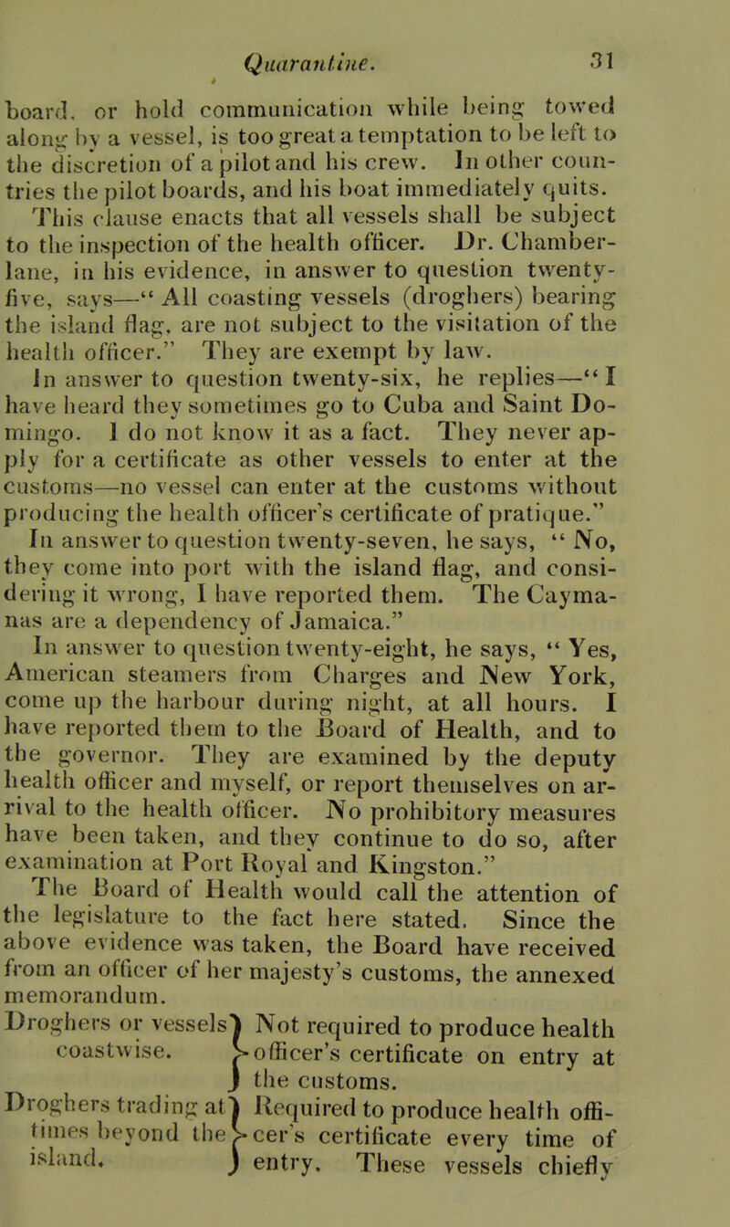 board, or hold communication while being towed aion^ bv a vessel, is too great a temptation to be left to the discretion of a pilot and his crew. In other coun- tries the pilot boards, and his boat immediately quits. This clause enacts that all vessels shall be subject to the inspection of the health officer. Dr. Chamber- lane, in his evidence, in answer to question twenty- five, says— All coasting vessels (droghers) bearing the island flag, are not subject to the visitation of the health officer. They are exempt by law. In answer to question twenty-six, he replies—I have heard they sometimes go to Cuba and Saint Do- mingo- 1 do not know it as a fact. They never ap- ply for a certificate as other vessels to enter at the customs—no vessel can enter at the customs without producing the health officer's certificate of pratique. In answer to question twenty-seven, he says,  No, they come into port with the island flag, and consi- dering it wrong, I have reported them. The Cayma- nas are a dependency of Jamaica. In answer to question twenty-eight, he says,  Yes, American steamers from Charges and JNew York, come up the harbour during night, at all hours. I have reported them to the Board of Health, and to the governor. They are examined by the deputy- health officer and myself, or report themselves on ar- rival to the health officer. No prohibitory measures have been taken, and they continue to do so, after examination at Port Royal* and Kingston. The Board of Health would call the attention of the legislature to the fact here stated. Since the above evidence was taken, the Board have received from an officer of her majesty's customs, the annexed memorandum. Droghers or vessels^ Not required to produce health coastwise. > officer's certificate on entry at J the customs. Droghers trading atl Required to produce health offi- tnnes beyond theS-cer's certificate every time of island. ) entry. These vessels chiefly