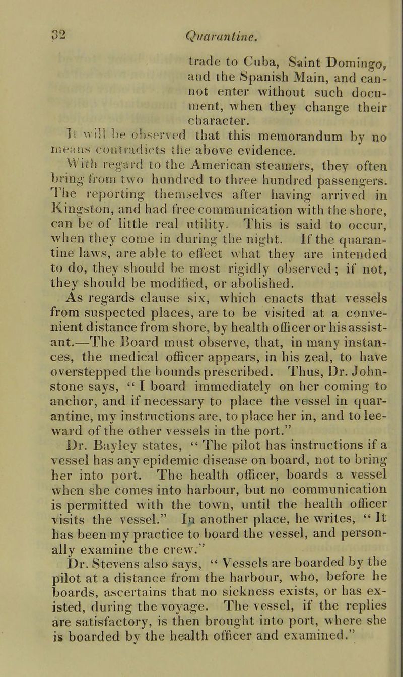 trade to Cuba, Saint Domingo, and the Spanish Main, and can- not enter without such docu- ment, when they change their character. Tl will ])e observed that this memorandum by no means contradicts the above evidence. VVitli regard to the American steamers, they often bring from two hundred to three hundred passengers. The reporting them^ielves after having arrived in Kingston, and had free communication with the shore, can be of little real utility. This is said to occur, when tliey come in during the night. If the quaran- tine laws, are able to effect what thev are intended to do, they should be most rigidly observed; if not, they should be modified, or abolished. As regards clause six, which enacts that vessels from suspected places, are to be visited at a conve- nient distance from shore, by health officer or his assist- ant.—The Board must observe, that, in many instan- ces, the medical officer appears, in his zeal, to have overstepped the bounds prescribed. Thus, Dr. John- stone says,  I board immediately on her coming to anchor, and if necessary to place the vessel in quar- antine, my instructions are, to place her in, and to lee- ward of the other vessels in the port. Dr. Bayley states,  The pilot has instructions if a vessel has any epidemic disease on board, not to bring her into port. The health officer, boards a vessel when she comes into harbour, but no communication is permitted with the town, until the health officer visits the vessel. In another place, he writes, It has been my practice to board the vessel, and person- ally examine the crew. Dr. Stevens also says,  Vessels are boarded by the pilot at a distance from the harbour, who, before he boards, ascertains that no sickness exists, or has ex- isted, during the voyage. The vessel, if the replies are satisfactory, is then brought into port, where she is boarded bv the health officer and examined.