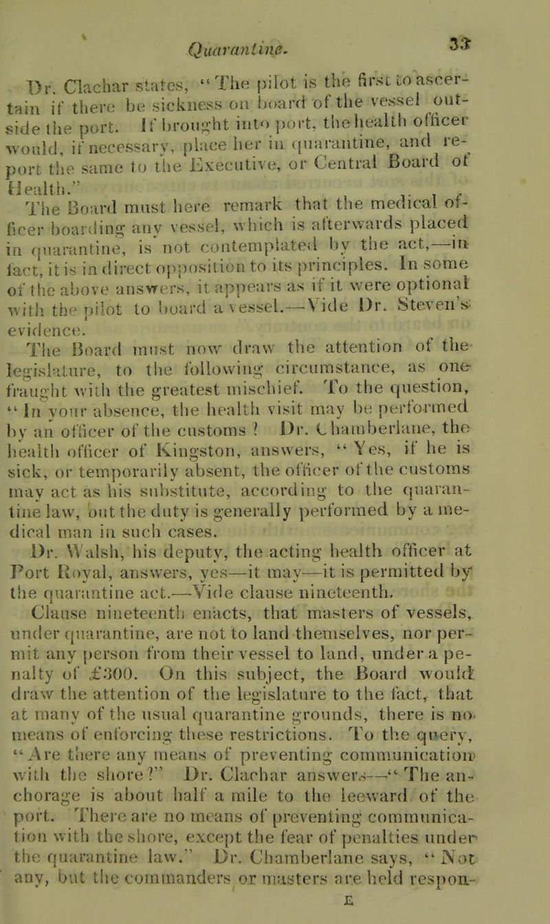 Dr. Clachar states, The pilot is the first to ascer- tain if there be sickness on board of the vessel out- side the port. If broii-ht into port, the health othcer -would, if necessary, place her in quarantine, and re- port the same to the Executive, or Central Board ot Health. , , V T r The Board must here remark that the medical of- ficer boarding any vessel, which is afterwards placed in quarantine, is'not contemphited by the act,—m fact, it is in direct opposition to its principles. In some of the above answers, it appears as if it were optional with the pilot to board a vessel.—Vide Dr. StevenV evidence. Tiie Board must now draw the attention of the lej^islature, to the following; circumstance, as one fraun-iit with the greatest mischief. To the question, *' In your absence, the health visit may be performed by an officer of the customs I Dr. ehamberiane, the health officer of Kingston, answers,  Yes, if he is sick, or temporarily absent, the officer of the customs may act as his substitute, according to the quaran- tine law, but the duty is generally performed by a me- dical man in such cases. Dr. Walsh, his deputy, the acting health officer at Port Royal, answers, yes—it may—it is permitted by the quarantine act.—Vide clause nineteenth. Clause nineteenth enacts, that masters of vessels, under quarantine, are not to land themselves, nor per- mit any person from their vessel to land, under a pe- nalty of £.300. On this subject, the Board would draw the attention of the legislature to the lact, that at many of the usual quarantine grounds, there is no- means of enforcing these restrictions. To the query, Are there any means of preventing communication' with the shore? Dr. Clachar answers—^ The an^ chorage is about half a mile to the leeward, of the port. There are no means of preventing communica- tion with the shore, except the fear of penalties under the quarantine law. Dr. Chamberlane says,  Not any, but the commanders or masters are held respou-