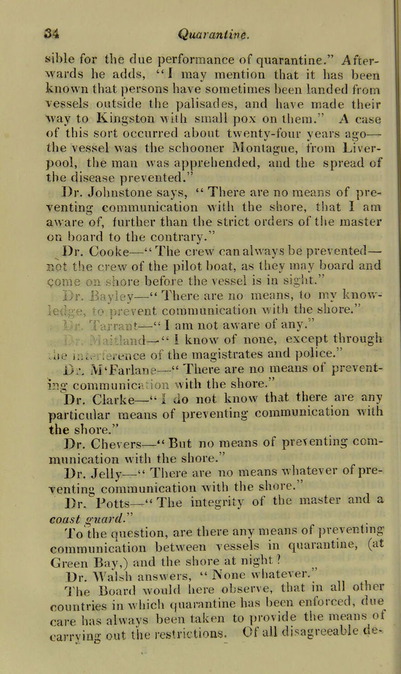 sible for the due performance of quarantine. After- wards he adds,  I may mention that it has been known that persons have sometimes been landed from vessels outside the palisades, and have made their May to Kingston with small pox on tliem. A case of this sort occurred about twentv-four vears ajjro— the vessel was the schooner Montague, from Liver- pool, the man was apprehended, and the spread of the disease prevented. Dr. Jolmstone says, There are no means of pre- ventinj? communication with the shore, that I am aware of, further than the strict orders of the master on board to the contrarv. ^Pr. Cooke—The crew can always be prevented— not the crew of the pilot boat, as they may board and gome on shore before the vessel is in sight. Dr. Bay ley— There are no means, to my know- led«;e, to prevent communication with the shore. Tarrant— I am not aware of any. •tland— i know of none, except through Uie nuenei ence of the magistrates and police. M'Farlane— There are no means of prevent- ing communiciition with the shore. Dr. Clarke— I do not know that there are any particular means of preventing communication with the shore. Dr. Chevers—But no means of preventing com- munication with the shore. Dr. Jelly— There are no means wliatever of pre- venting communication with the shore. Dr. Potts— The integrity of the master and a coast foliarcL'' To the question, are there any means of preventmg communication between vessels in quarantine, (at Green Bay,) and the shore at night ? Dr. Walsh answers,  None whatever. IMie Board would here observe, that ni all other countries in which quarantine has been enforced, due care has always been taken to provide the means of carrvin'z: out the restrictions. Of all disagreeable de-