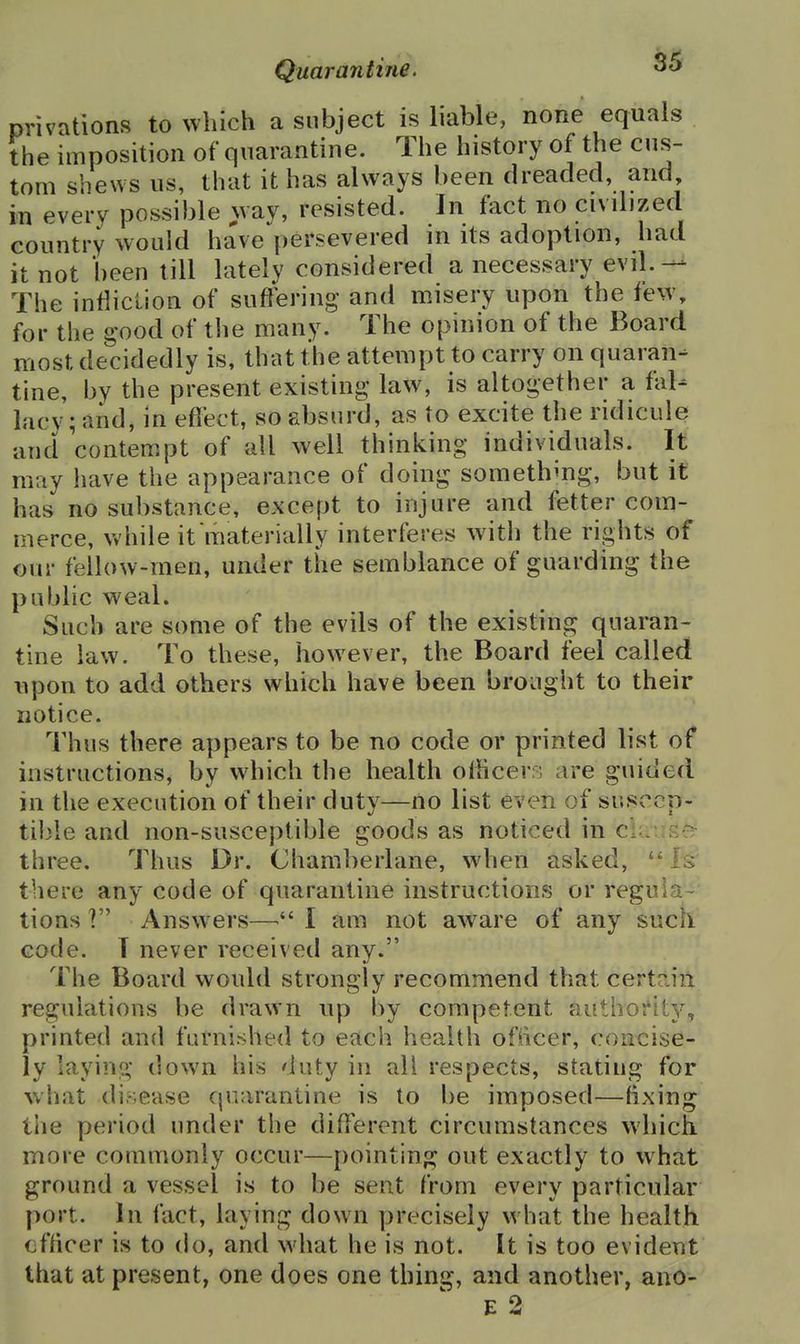 privations to which a subject is liable, none equals the imposition of quarantine. The history of the cus- tom shews us, that it has always been dreaded, and in every possible way, resisted. In fact no civilized country would have persevered in its adoption, had it not been till lately considered a necessary evil.— The infliction of sufrering and misery upon the few, for the good of the many. The opinion of the Board most decidedly is, that the attempt to carry on quaran- tine, by the present existing law, is altogether a fal- lacy; and, in eflect, so absurd, as to excite the ridicule and contempt of all well thinking individuals. It may have the appearance of doing something, but it has no substance, except to injure and fetter com- merce, while it materially interferes Avith the rights of our fellow-men, under the semblance of guarding the public weal. Such are some of the evils of the existing quaran- tine law. To these, how^ever, the Board feel called upon to add others which have been brought to their notice. Thus there appears to be no code or printed list of instructions, by which the health olhcer^j are guided in the execution of their duty—no list even of susccp- til)le and non-susceptible goods as noticed in cl-,: three. Thus Dr. Chamberlane, when asked, IS' there any code of quarantine instructions or regula- tions ? Answers—I am not aware of any such code. T never received any. The Board would strongly recommend that certriiii regulations be drawn up by competent authoftt}^, printed and furnished to each health ofiicer, concise- ly laying down his duty in all respects, stating for what di.sease quarantine is to be imposed—fixing the period under the diflferent circumstances which, more commonly occur—pointing out exactly to what ground a vessel is to be sent from every particular port. In fact, laying down precisely what the health cfficer is to do, and what he is not. It is too evident that at present, one does one thing, and another, ano- E 2