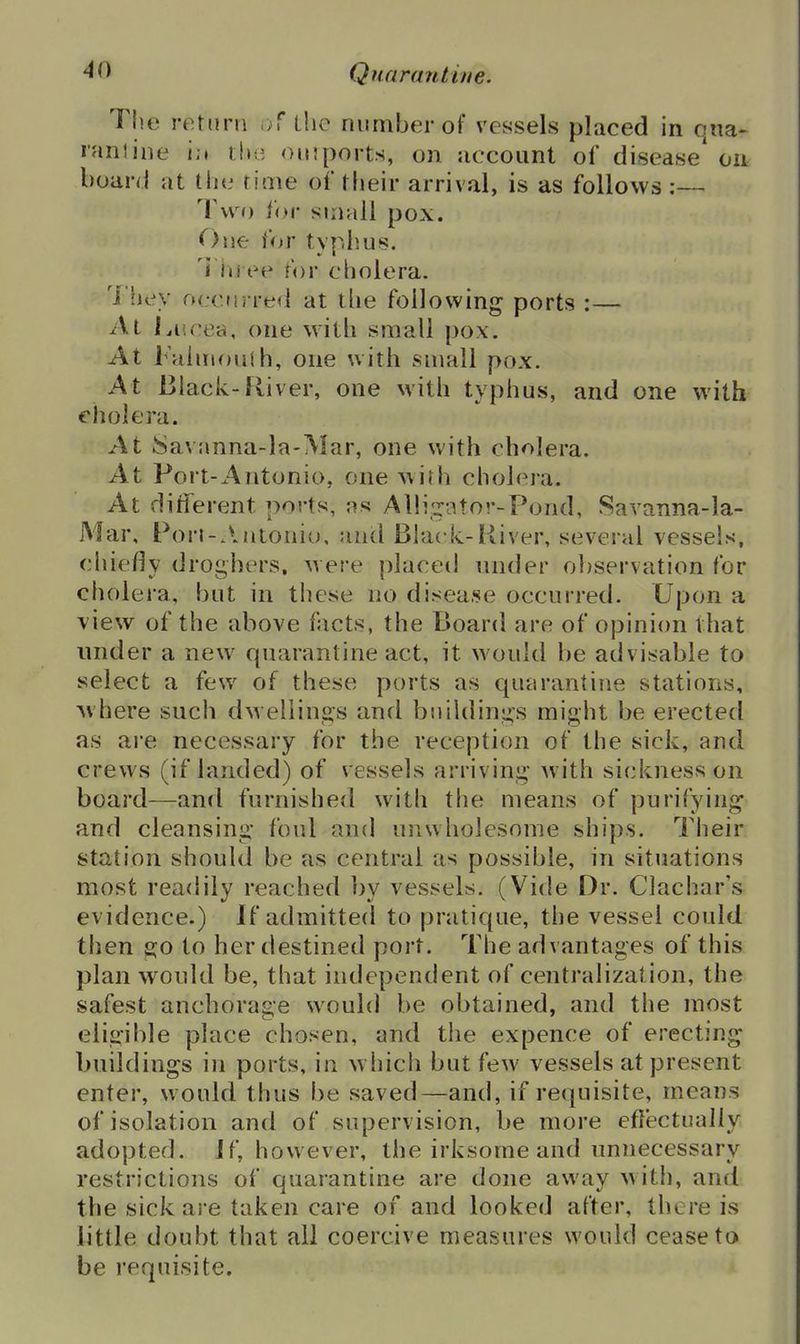 The return of ihe number of vessels placed in qna- laniine i;» the oinports, on account of disease' on board at the time of their arrival, is as follows ;— Tu o ior small pox. On^ for typlius. i in ee for cholera. 7'ijey fK-ciu refl at the following ports :— At l.iicea, one with small pox. At Faiiiioiith, one with small pox. At Black-River, one with typhus, and one with cholera. At kSavnnna-la-Mar, one with cholera. At Port-Antonio, one with choh^i'a. At different ports, as Alli.^ator-Pond, Savanna-la- Mar, Pori-.liitoniu, and Black-River, several vessels, chiedy droghers, were placed under observation for cholera, but in these no disease occurred. Upon a view of the above facts, the Board are of opinion that under a new quarantine act, it would be advisable to select a few of these ports as quarantine stations, where such dwellings and buildings might be erected as are necessary for the reception of the sick, and crews (if landed) of vessels arriving with sickness on board—and furnishecl with the means of purifying* and cleansing foul and unwholesome ships. Tlieir station should be as central as possible, in situations most readily reached by vessels. (Vide Dr. Clachar's evidence.) If admitted to pratique, the vessel could then go to her destined port. The advantages of this plan would be, that independent of centralization, the safest anchorage would be obtained, and the most eligible place chosen, and the expence of erecting* buildings in ports, in which but few vessels at present enter, would thus be saved—and, if requisite, means of isolation and of supervision, be more eflectually adopted, if, however, the irksome and unnecessary restrictions of quarantine are done away with, and the sick are taken care of and looked after, there is little doubt that all coercive measures would cease to be requisite.