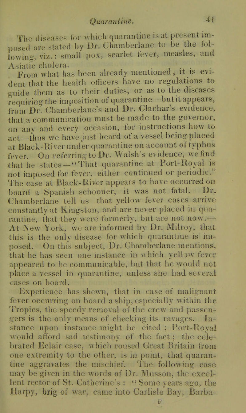 The diseases for which quarantine is at present im- posed are stated hy Dr. Chaniberlane to be the fol- lowing:, viz.: small pox, scarlet fever, measles, and Asiatic cholera. . , • From what has been already mentioned, it is evi- dent that the health officers have no regulations to guide them as to their duties, or as to the diseases requiring the imposition of quarantine—-butit appears, from Dr. Chamberlaue's and Dr. Clachar's evidence, that a communication must be made to the governor, on any and every occasion, for instructions how to act—thus w^e have just lieard of a vessel being placed at Black-Iliver under quarantine on account of typhus fever. On referring to Dr. Walsh s evidence, we find that he states —That quarantine at Port-Royal is not imposed for fever, either continued or periodic. The case at Black-tliver appears to have occurred on board a Spanish schooner, it was not fatal. Dr. Chamberlane tell us that yellow fever cases arrive constantly at Kingston, and are never [)laced in qua- rantine, that they were formerly, but are not now — At New York, we are informed by Dr. Milroy, that this is the only disease for which quarantine is im- posed. On this subject, Dr. Chaml)erlane mentions, that he has seen one instance in which yelbw fever appeared to be communicable, but that he would not j)lace a vessel in quarantine, unless she had several cases on board. Experience has shewn, that in case of malignant fever occurring on board asfiip, especially within the Tropics, the speedy removal of the crew and passen- gers is the only means of checking its ravages. In- stance upon instance miglit be cited ; Port-Royal would afford sad testimony of the fact; the (cele- brated Eclair case, which roused (Jreat Britain from one extremity to the other, is in point, that quaran- tine aggravates the miscliief. I'he following case may be given in the words of Dr. Musson, the excel- lent rector of St. Catherine's :  Some years ago, the Harpy, brig of war, came into Carlisle Bay, Barba- F